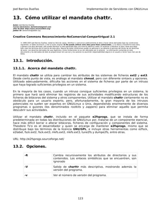Joel Barrios Dueñas                                                                         Implementación de Servidores con GNU/Linux


13. Cómo utilizar el mandato chattr.
Autor: Joel Barrios Dueñas
Correo electrónico: darkshram@gmail.com
sitio de Red: http://www.alcancelibre.org/
Jabber ID: darkshram@jabber.org



Creative Commons Reconocimiento-NoComercial-CompartirIgual 2.1

        © 1999-2007 Joel Barrios Dueñas. Usted es libre de copiar, distribuir y comunicar públicamente la obra y hacer obras derivadas bajo las condiciones
        siguientes: a) Debe reconocer y citar al autor original. b) No puede utilizar esta obra para fines comerciales. c) Si altera o transforma esta obra,
        o genera una obra derivada, sólo puede distribuir la obra generada bajo una licencia idéntica a ésta. Al reutilizar o distribuir la obra, tiene que dejar
        bien claro los términos de la licencia de esta obra. Alguna de estas condiciones puede no aplicarse si se obtiene el permiso del titular de los derechos
        de autor. Los derechos derivados de usos legítimos u otras limitaciones no se ven afectados por lo anterior. La información contenida en este
        documento y los derivados de éste se proporcionan tal cual son y los autores no asumirán responsabilidad alguna si el usuario o lector hace mal uso de
        éstos.



13.1. Introducción.

13.1.1. Acerca del mandato chattr.

El mandato chattr se utiliza para cambiar los atributos de los sistemas de ficheros ext2 y ext3.
Desde cierto punto de vista, es análogo al mandato chmod, pero con diferente sintaxis y opciones.
Utilizado adecuadamente, dificulta las acciones en el sistema de ficheros por parte de un intruso
que haya logrado suficientes privilegios en un sistema.

En la mayoría de los casos, cuando un intruso consigue suficientes privilegios en un sistema, lo
primero que hará será eliminar los registros de sus actividades modificando estructuras de los
ficheros de bitácoras del sistema y otros componentes. Utilizar el mandato chattr ciertamente no es
obstáculo para un usuario experto, pero, afortunadamente, la gran mayoría de los intrusos
potenciales no suelen ser expertos en GNU/Linux o Unix, dependiendo enormemente de diversos
programas o guiones (los denominados rootkits y zappers) para eliminar aquello que permita
descubrir sus actividades.

Utilizar el mandato chattr, incluido en el paquete e2fsprogs, que se instala de forma
predeterminada en todas las distribuciones de GNU/Linux por, tratarse de un componente esencial,
hace más difícil borrar o alterar bitácoras, ficheros de configuración y componentes del sistema.
Theodore Ts'o es el desarrollador y quien se encarga de mantener e2fsprogs, mismo que se
distribuye bajo los términos de la licencia GNU/GPL, e incluye otras herramientas como e2fsck,
e2label, fsck.ext2, fsck.ext3, mkfs.ext2, mkfs.ext3, tune2fs y dumpe2fs, entre otras.

URL: http://e2fsprogs.sourceforge.net/

13.2. Opciones.

             -R                                  Cambia recursivamente los atributos de directorios y sus
                                                 contenidos. Los enlaces simbólicos que se encuentren, son
                                                 ignorado

             -V                                  Salida de charttr más descriptiva, mostrando además la
                                                 versión del programa.

             -v                                  Ver el número de versión del programa.




                                                                                 123
 
