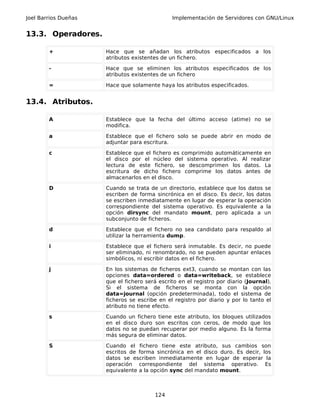 Joel Barrios Dueñas                            Implementación de Servidores con GNU/Linux


13.3. Operadores.

        +             Hace que se añadan los atributos especificados a los
                      atributos existentes de un fichero.

        -             Hace que se eliminen los atributos especificados de los
                      atributos existentes de un fichero

        =             Hace que solamente haya los atributos especificados.


13.4. Atributos.

        A             Establece que la fecha del último acceso (atime) no se
                      modifica.

        a             Establece que el fichero solo se puede abrir en modo de
                      adjuntar para escritura.

        c             Establece que el fichero es comprimido automáticamente en
                      el disco por el núcleo del sistema operativo. Al realizar
                      lectura de este fichero, se descomprimen los datos. La
                      escritura de dicho fichero comprime los datos antes de
                      almacenarlos en el disco.

        D             Cuando se trata de un directorio, establece que los datos se
                      escriben de forma sincrónica en el disco. Es decir, los datos
                      se escriben inmediatamente en lugar de esperar la operación
                      correspondiente del sistema operativo. Es equivalente a la
                      opción dirsync del mandato mount, pero aplicada a un
                      subconjunto de ficheros.

        d             Establece que el fichero no sea candidato para respaldo al
                      utilizar la herramienta dump.

        i             Establece que el fichero será inmutable. Es decir, no puede
                      ser eliminado, ni renombrado, no se pueden apuntar enlaces
                      simbólicos, ni escribir datos en el fichero.

        j             En los sistemas de ficheros ext3, cuando se montan con las
                      opciones data=ordered o data=writeback, se establece
                      que el fichero será escrito en el registro por diario (Journal).
                      Si el sistema de ficheros se monta con la opción
                      data=journal (opción predeterminada), todo el sistema de
                      ficheros se escribe en el registro por diario y por lo tanto el
                      atributo no tiene efecto.

        s             Cuando un fichero tiene este atributo, los bloques utilizados
                      en el disco duro son escritos con ceros, de modo que los
                      datos no se puedan recuperar por medio alguno. Es la forma
                      más segura de eliminar datos.

        S             Cuando el fichero tiene este atributo, sus cambios son
                      escritos de forma sincrónica en el disco duro. Es decir, los
                      datos se escriben inmediatamente en lugar de esperar la
                      operación correspondiente del sistema operativo. Es
                      equivalente a la opción sync del mandato mount.



                                        124
 