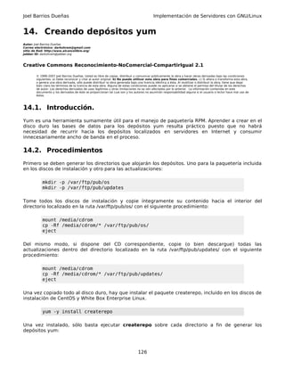 Joel Barrios Dueñas                                                                         Implementación de Servidores con GNU/Linux


14. Creando depósitos yum
Autor: Joel Barrios Dueñas
Correo electrónico: darkshram@gmail.com
sitio de Red: http://www.alcancelibre.org/
Jabber ID: darkshram@jabber.org



Creative Commons Reconocimiento-NoComercial-CompartirIgual 2.1

        © 1999-2007 Joel Barrios Dueñas. Usted es libre de copiar, distribuir y comunicar públicamente la obra y hacer obras derivadas bajo las condiciones
        siguientes: a) Debe reconocer y citar al autor original. b) No puede utilizar esta obra para fines comerciales. c) Si altera o transforma esta obra,
        o genera una obra derivada, sólo puede distribuir la obra generada bajo una licencia idéntica a ésta. Al reutilizar o distribuir la obra, tiene que dejar
        bien claro los términos de la licencia de esta obra. Alguna de estas condiciones puede no aplicarse si se obtiene el permiso del titular de los derechos
        de autor. Los derechos derivados de usos legítimos u otras limitaciones no se ven afectados por lo anterior. La información contenida en este
        documento y los derivados de éste se proporcionan tal cual son y los autores no asumirán responsabilidad alguna si el usuario o lector hace mal uso de
        éstos.



14.1. Introducción.
Yum es una herramienta sumamente útil para el manejo de paquetería RPM. Aprender a crear en el
disco duro las bases de datos para los depósitos yum resulta práctico puesto que no habrá
necesidad de recurrir hacia los depósitos localizados en servidores en Internet y consumir
innecesariamente ancho de banda en el proceso.

14.2. Procedimientos
Primero se deben generar los directorios que alojarán los depósitos. Uno para la paquetería incluida
en los discos de instalación y otro para las actualizaciones:

            mkdir -p /var/ftp/pub/os
            mkdir -p /var/ftp/pub/updates

Tome todos los discos de instalación y copie íntegramente su contenido hacia el interior del
directorio localizado en la ruta /var/ftp/pub/os/ con el siguiente procedimiento:

            mount /media/cdrom
            cp -Rf /media/cdrom/* /var/ftp/pub/os/
            eject

Del mismo modo, si dispone del CD correspondiente, copie (o bien descargue) todas las
actualizaciones dentro del directorio localizado en la ruta /var/ftp/pub/updates/ con el siguiente
procedimiento:

            mount /media/cdrom
            cp -Rf /media/cdrom/* /var/ftp/pub/updates/
            eject

Una vez copiado todo al disco duro, hay que instalar el paquete createrepo, incluido en los discos de
instalación de CentOS y White Box Enterprise Linux.

            yum -y install createrepo

Una vez instalado, sólo basta ejecutar createrepo sobre cada directorio a fin de generar los
depósitos yum:



                                                                                 126
 