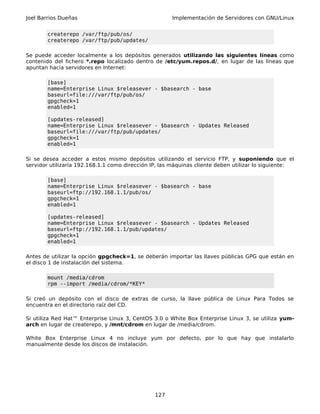 Joel Barrios Dueñas                                   Implementación de Servidores con GNU/Linux


        createrepo /var/ftp/pub/os/
        createrepo /var/ftp/pub/updates/

Se puede acceder localmente a los depósitos generados utilizando las siguientes líneas como
contenido del fichero *.repo localizado dentro de /etc/yum.repos.d/, en lugar de las líneas que
apuntan hacia servidores en Internet:

        [base]
        name=Enterprise Linux $releasever - $basearch - base
        baseurl=file:///var/ftp/pub/os/
        gpgcheck=1
        enabled=1

        [updates-released]
        name=Enterprise Linux $releasever - $basearch - Updates Released
        baseurl=file:///var/ftp/pub/updates/
        gpgcheck=1
        enabled=1

Si se desea acceder a estos mismo depósitos utilizando el servicio FTP, y suponiendo que el
servidor utilizaría 192.168.1.1 como dirección IP, las máquinas cliente deben utilizar lo siguiente:

        [base]
        name=Enterprise Linux $releasever - $basearch - base
        baseurl=ftp://192.168.1.1/pub/os/
        gpgcheck=1
        enabled=1

        [updates-released]
        name=Enterprise Linux $releasever - $basearch - Updates Released
        baseurl=ftp://192.168.1.1/pub/updates/
        gpgcheck=1
        enabled=1

Antes de utilizar la opción gpgcheck=1, se deberán importar las llaves públicas GPG que están en
el disco 1 de instalación del sistema.

        mount /media/cdrom
        rpm --import /media/cdrom/*KEY*

Si creó un depósito con el disco de extras de curso, la llave pública de Linux Para Todos se
encuentra en el directorio raíz del CD.

Si utiliza Red Hat™ Enterprise Linux 3, CentOS 3.0 o White Box Enterprise Linux 3, se utiliza yum-
arch en lugar de createrepo, y /mnt/cdrom en lugar de /media/cdrom.

White Box Enterprise Linux 4 no incluye yum por defecto, por lo que hay que instalarlo
manualmente desde los discos de instalación.




                                                127
 