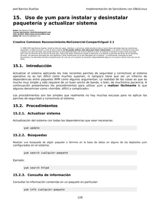 Joel Barrios Dueñas                                                                         Implementación de Servidores con GNU/Linux


15. Uso de yum para instalar y desinstalar
paquetería y actualizar sistema
Autor: Joel Barrios Dueñas
Correo electrónico: darkshram@gmail.com
sitio de Red: http://www.alcancelibre.org/
Jabber ID: darkshram@jabber.org



Creative Commons Reconocimiento-NoComercial-CompartirIgual 2.1

        © 1999-2007 Joel Barrios Dueñas. Usted es libre de copiar, distribuir y comunicar públicamente la obra y hacer obras derivadas bajo las condiciones
        siguientes: a) Debe reconocer y citar al autor original. b) No puede utilizar esta obra para fines comerciales. c) Si altera o transforma esta obra,
        o genera una obra derivada, sólo puede distribuir la obra generada bajo una licencia idéntica a ésta. Al reutilizar o distribuir la obra, tiene que dejar
        bien claro los términos de la licencia de esta obra. Alguna de estas condiciones puede no aplicarse si se obtiene el permiso del titular de los derechos
        de autor. Los derechos derivados de usos legítimos u otras limitaciones no se ven afectados por lo anterior. La información contenida en este
        documento y los derivados de éste se proporcionan tal cual son y los autores no asumirán responsabilidad alguna si el usuario o lector hace mal uso de
        éstos.



15.1. Introducción
Actualizar el sistema aplicando los más recientes parches de seguridad y correctivos al sistema
operativo no es tan difícil como muchos suponen, ni tampoco tiene que ser un infierno de
dependencias entre paquetes RPM como algunos argumentan. La realidad de las cosas es que es
mucho muy simple y sólo requiere de un buen ancho de banda, o bien, de muchísima paciencia. A
continuación presentamos los procedimientos para utilizar yum y realizar fácilmente lo que
algunos denominan como «horrible, difícil y complicado».

Los procedimientos son tan simples que realmente no hay muchas excusas para no aplicar los
parches de seguridad y correctivos al sistema.

15.2. Procedimientos

15.2.1. Actualizar sistema

Actualización del sistema con todas las dependencias que sean necesarias:

            yum update

15.2.2. Búsquedas

Realizar una búsqueda de algún paquete o término en la base de datos en alguno de los depósitos yum
configurados en el sistema:

            yum search cualquier-paquete

Ejemplo:

            yum search httpd

15.2.3. Consulta de información

Consultar la información contenida en un paquete en particular:

            yum info cualquier-paquete


                                                                                 128
 