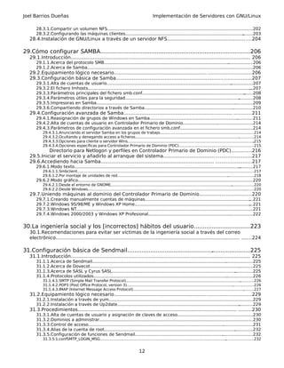 Joel Barrios Dueñas                                                                              Implementación de Servidores con GNU/Linux

       28.3.1.Compartir un volumen NFS...........................................................................................................
                                                                                                                                               .....202
       28.3.2.Configurando las máquinas clientes..........................................................................................  ........203
   28.4.Instalación de GNU/Linux a través de un servidor NFS..................................................... ....204

29.Cómo configurar SAMBA..........................................................................
                                                                                                .............206
   29.1.Introducción.......................................................................................................................... 206
       29.1.1.Acerca del protocolo SMB...............................................................................................  ...................206
       29.1.2.Acerca de Samba................................................................................................................
                                                                                                                                           ...............206
   29.2.Equipamiento lógico necesario............................................................... .............................206
   29.3.Configuración básica de Samba......................................................................... ..................207
       29.3.1.Alta de cuentas de usuario...............................................................................................    .................207
       29.3.2.El fichero lmhosts............................................................................................................................
                                                                                                                                                          ...207
       29.3.3.Parámetros principales del fichero smb.conf..............................................................................               .......208
       29.3.4.Parámetros útiles para la seguridad.......................................................................................          ...........208
       29.3.5.Impresoras en Samba..........................................................................................................    ..............209
       29.3.6.Compartiendo directorios a través de Samba..................................................................................210.
   29.4.Configuración avanzada de Samba.......................................................................... ............211
       29.4.1.Reasignación de grupos de Windows en Samba..............................................................................211
                                                                                                                          .
       29.4.2.Alta de cuentas de usuario en Controlador Primario de Dominio.....................................................214
       29.4.3.Parámetros de configuración avanzada en el fichero smb.conf.................................................. .....214
                                                                                                                                .
           29.4.3.1.Anunciando el servidor Samba en los grupos de trabajo................................................................................214   .
           29.4.3.2.Ocultando y denegando acceso a ficheros.....................................................................................................214
                                                                                                                                                       .
           29.4.3.3.Opciones para cliente o servidor Wins............................................................................................................
                                                                                                                                                                    .215
           29.4.3.4.Opciones específicas para Controlador Primario de Dominio (PDC)................................................................215
            Directorio para Netlogon y perfiles en Controlador Primario de Dominio (PDC)..............216
   29.5.Iniciar el servicio y añadirlo al arranque del sistema................................... ........................217
   29.6.Accediendo hacia Samba............................................................................. ........................217
       29.6.1.Modo texto..............................................................................................................................
                                                                                                                                                    ...........217
           29.6.1.1.Smbclient.............................................................................................................................................
                                                                                                                                                                        ...........217
           29.6.1.2.Por montaje de unidades de red....................................................................................................................218
                                                                                                                                                             .
       29.6.2.Modo gráfico...............................................................................................................
                                                                                                                                       .......................220
           29.6.2.1.Desde el entorno de GNOME........................................................................................................      ...................220
           29.6.2.2.Desde Windows.......................................................................................................................................
                                                                                                                                                                      ........220
   29.7.Uniendo máquinas al dominio del Controlador Primario de Dominio...................................220
       29.7.1.Creando manualmente cuentas de máquinas................................................................................                     ...221
       29.7.2.Windows 95/98/ME y Windows XP Home........................................................................................                  ...221
       29.7.3.Windows NT................................................................................................................
                                                                                                                                      .......................221
       29.7.4.Windows 2000/2003 y Windows XP Profesional...............................................................................222 .


30.La ingeniería social y los [incorrectos] hábitos del usuario................................223
   30.1.Recomendaciones para evitar ser víctimas de la ingeniería social a través del correo
   electrónico............................................................................................................................. .......224

31.Configuración básica de Sendmail......................................................................225
                                                                                   .
   31.1.Introducción.......................................................................................................................... 225
       31.1.1.Acerca de Sendmail...........................................................................................................................225
       31.1.2.Acerca de Dovecot..................................................................................................................
                                                                                                                                                ...........225
       31.1.3.Acerca de SASL y Cyrus SASL..............................................................................................      ..............225
       31.1.4.Protocolos utilizados......................................................................................................
                                                                                                                                       ....................226
           31.1.4.1.SMTP (Simple Mail Transfer Protocol)..............................................................................................................226
           31.1.4.2.POP3 (Post Office Protocol, version 3)............................................................................................................226
                                                                                                                                                    .
           31.1.4.3.IMAP (Internet Message Access Protocol).......................................................................................................227
                                                                                                                                                             .
   31.2.Equipamiento lógico necesario............................................................... .............................229
       31.2.1.Instalación a través de yum.............................................................................................................
                                                                                                                                                    ..229
       31.2.2.Instalación a través de Up2date............................................................................................. ...........229
   31.3.Procedimientos............................................................................................................ .........230
       31.3.1.Alta de cuentas de usuario y asignación de claves de acceso................................................ .........230           .
       31.3.2.Dominios a administrar............................................................................................................... .......230
       31.3.3.Control de acceso.......................................................................................................
                                                                                                                                    .......................231
       31.3.4.Alias de la cuenta de root.................................................................................................... ..............232
       31.3.5.Configuración de funciones de Sendmail.........................................................................................232
                                                                                                                                    .
           31.3.5.1.confSMTP_LOGIN_MSG............................................................................................................
                                                                                                                                                 ........................232


                                                                                      12
 