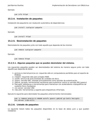 Joel Barrios Dueñas                                  Implementación de Servidores con GNU/Linux

Ejemplo:

       yum info httpd

15.2.4. Instalación de paquetes

Instalación de paquetería con resolución automática de dependencias:

       yum install cualquier-paquete

Ejemplo:

       yum install httpd

15.2.5. Desinstalación de paquetes

Desinstalación de paquetes junto con todo aquello que dependa de los mismos:

       yum remove cualquier-paquete

Ejemplo:

       yum remove httpd

15.2.5.1. Algunos paquetes que se pueden desinstalar del sistema.

Los siguientes paquetes pueden ser desinstalados del sistema de manera segura junto con todo
aquello que dependa de éstos:

     1. pcmcia-cs (kernel-pcmcia-cs): requerido sólo en computadoras portátiles para el soporte de
        PCMCIA.
     2. mdadm: requerido sólo para arreglos RAID.
     3. autofs: servicio de auto-montado de unidades de disco.
     4. ypserv: servidor NIS, utilizado principalmente como servidor de autenticación.
     5. ypbind, yp-tools: herramientas necesarias para autenticar contra un servidor NIS (ypserv)
     6. hwcrypto: bibliotecas y herramientas para interactuar con aceleradores criptográficos de
        sustento físico (hardware).
     7. vnc-server: servidor VNC
     8. irda-utils: herramientas y soporte para dispositivos infrarrojos.

Ejecute lo siguiente para desinstalar los paquetes anteriormente mencionados:

       yum -y remove pcmcia-cs mdadm autofs ypserv ypbind yp-tools hwcrypto
       vnc-server irda-utils

15.2.6. Listado de paquetes

Lo siguiente listará todos los paquetes disponibles en la base de datos yum y que pueden
instalarse:




                                               129
 