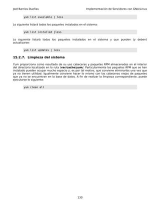Joel Barrios Dueñas                                     Implementación de Servidores con GNU/Linux


        yum list available | less

Lo siguiente listará todos los paquetes instalados en el sistema:

        yum list installed |less

Lo siguiente listará todos los paquetes instalados en el sistema y que pueden (y deben)
actualizarse:

        yum list updates | less

15.2.7. Limpieza del sistema

Yum proporciona como resultado de su uso cabeceras y paquetes RPM almacenados en el interior
del directorio localizado en la ruta /var/cache/yum/. Particularmente los paquetes RPM que se han
instalado pueden ocupar mucho espacio y, es por tal motivo, que conviene eliminarlos una vez que
ya no tienen utilidad. Igualmente conviene hacer lo mismo con las cabeceras viejas de paquetes
que ya no se encuentran en la base de datos. A fin de realizar la limpieza correspondiente, puede
ejecutarse lo siguiente:

        yum clean all




                                                 130
 