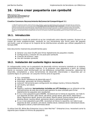 Joel Barrios Dueñas                                                                         Implementación de Servidores con GNU/Linux


16. Cómo crear paquetería con rpmbuild
Autor: Joel Barrios Dueñas
Correo electrónico: darkshram@gmail.com
sitio de Red: http://www.alcancelibre.org/
Jabber ID: darkshram@jabber.org



Creative Commons Reconocimiento-NoComercial-CompartirIgual 2.1

        © 1999-2007 Joel Barrios Dueñas. Usted es libre de copiar, distribuir y comunicar públicamente la obra y hacer obras derivadas bajo las condiciones
        siguientes: a) Debe reconocer y citar al autor original. b) No puede utilizar esta obra para fines comerciales. c) Si altera o transforma esta obra,
        o genera una obra derivada, sólo puede distribuir la obra generada bajo una licencia idéntica a ésta. Al reutilizar o distribuir la obra, tiene que dejar
        bien claro los términos de la licencia de esta obra. Alguna de estas condiciones puede no aplicarse si se obtiene el permiso del titular de los derechos
        de autor. Los derechos derivados de usos legítimos u otras limitaciones no se ven afectados por lo anterior. La información contenida en este
        documento y los derivados de éste se proporcionan tal cual son y los autores no asumirán responsabilidad alguna si el usuario o lector hace mal uso de
        éstos.



16.1. Introducción
Crear paquetería a través de rpmbuild no es tan complicado como algunos suponen. Aunque no se
instala de modo predeterminado, rpmbuild es una herramienta que forma parte del paquete
rpm-build y que se incluye en la mayoría de las distribuciones actuales que utilizan paquetería en
formato RPM.

Este documento mostrará los procedimientos para:

               ●   Generar una clave GnuPG para firmar digitalmente los paquetes creados.
               ●   Configuración y creación de una jaula para rpmbuild.
               ●   Creación de ficheros *.spec.
               ●   Uso del mandato rpmbuild.

16.2. Instalación del sustento lógico necesario
Es indispensable contar con la paquetería de desarrollo mínima necesaria instalada en el sistema.
Lamentablemente no hay recetas mágicas. Si se pretende crear paquetería a partir de códigos
fuente es necesario estar familiarizado con las bibliotecas compartidas necesarias, cabeceras de
desarrollo, compiladores y otras herramientas de desarrollo relacionadas o requeridas por un
sustento lógico en particular. Un conjunto mínimo sería el siguiente:

               ● Gcc: compilador.
               ● glibc-devel: bibliotecas de desarrollo para C.
               ● automake: generador de ficheros Makefile.
               ● autoconf: herramienta para configuración de códigos fuente y ficheros Makefile.
               ● rpm-build y rpm-devel.
               ● gnupg
               ● Gpgme y seahorse: herramientas incluidas en LPT Desktop que se utilizarán en los
                 procedimientos de este documento para generar la clave utilizada para firmar
                 digitalmente los paquetes rpm resultantes.
               ● Si va a crear paquetería para GNOME, necesitará por lo menos lo siguiente, con todo lo
                 que dependa de éste: glib2-devel, atk-devel, pango-devel, gtk2-devel, libbonoboui-
                 devel, libgnomeui-devel, gnome-vfs2-devel, libwnck-devel, gnome-panel-devel, gnome-
                 desktop-devel, nautilus-devel, gstreamer-devel y gstreamer-plugins-devel.
               ● Si va a crear paquetería para KDE, necesitará al menos lo siguiente, con todo lo que
                 dependa de éste: qt-devel, arts-devel, kdelibs-devel, kdebase-devel, kdenetwork-devel,
                 kdegraphics-devel y kdemultimedia-devel.

Si utiliza Cent OS, White Box Enterprise Linux o bien Red Hat™ Enterprise Linux, necesitará correr lo
siguiente para instalar el mínimo de paquetería:


                                                                                 131
 