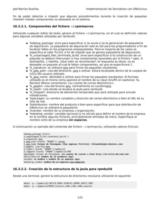 Joel Barrios Dueñas                                       Implementación de Servidores con GNU/Linux

fin de poder detectar e impedir que algunos procedimientos durante la creación de paquetes
intenten instalar componentes no deseados en el sistema.

16.3.2.1. Componentes del fichero ~/.rpmmacros

Utilizando cualquier editor de texto, genere el fichero ~/.rpmmacros, en el cual se definirán valores
para algunas variables utilizadas por rpmbuild:

         ● %debug_package: sirve para especificar si se anula o no la generación de paquetería
             de depuración. La paquetería de depuración solo es útil para los programadores a fin de
             localizar fallas en los programas empaquetados. Para la mayoría de los casos se
             especifica el valor %{nil} a fin de impedir que se genere paquetería de depuración.
         ●   %_unpackaged_files_terminate_build: sirve para especificar si la construcción de un
             paquete se deberá interrumpir si hay componentes ignorados por el fichero *.spec. 0
             deshabilita, 1 habilita. ¿Qué valor se recomienda?; la respuesta es obvia: no es
             deseable un paquete al cual le faltan componentes, así que se especificará 1.
         ●   %_signature: se utilizará gpg para firmar los paquetes resultantes.
         ●   %_gpg_path: ruta del directorio .gpg a utilizar. Estará localizado dentro de la carpeta de
             inicio del usuario utilizado.
         ●   %_gpg_name: identidad a utilizar para firmar los paquetes resultantes. El formato
             utilizado es el mismo como aparece el nombre de su clave GnuPG en seahorse: Su
             Nombre (Breve comentario) <su cuenta de correo electrónico>.
         ●   %_gpgbin: ruta del binario gpg, normalmente en /usr/bin/gpg.
         ●   %_topdir: ruta donde se localiza la jaula para rpmbuild.
         ●   %_tmppath: directorio de elementos temporales que será utilizado para simular
             instalaciones.
         ●   %packager: su nombre completo y dirección de correo electrónico o bien el URL de su
             sitio de red.
         ●   %distribution: nombre del producto o bien para especificar para que distribución de
             GNU/Linux se utilizará la paquetería.
         ●   %vendor: nombre de su empresa u organización.
         ●   %desktop_vendor: variable opcional (y no oficial) para definir el nombre de la empresa
             en el nombre algunos ficheros, principalmente entradas de menú. Especifique el
             nombre corto de su empresa sin espacios.

A continuación un ejemplo del contenido del fichero ~/.rpmmacros, utilizando valores ficticios:

        %debug_package %{nil}
        %_unpackaged_files_terminate_build 1
        %_signature gpg
        %_gpg_path %(echo "$HOME")/.gnupg
        %_gpg_name Fulano de Perengano (Una empresa ficticia) <fulano@algún-dominio.com>
        %_gpgbin /usr/bin/gpg
        %_topdir %(echo "$HOME")/rpmbuild
        %_tmppath %(echo "$HOME")/rpmbuild/TMP
        %packager Fulano de Perengano <su cuenta de correo o bien http://su-sitio-de-red.com>
        %distribution nombre de su producto aquí
        %vendor su nombre o nombre de su empresa aquí
        %desktop_vendor nombre-de-su-empresa-sin-espacios


16.3.2.2. Creación de la estructura de la jaula para rpmbuild

Desde una terminal, genere la estructura de directorios necesaria utilizando lo siguiente:

        mkdir -p ~/rpmbuild/{BUILD,RPMS,SOURCES,SRPMS,SPECS,TMP}
        mkdir -p ~/rpmbuild/RPMS/{athlon,i386,i586,i686,noarch}




                                                   133
 