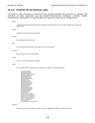 Joel Barrios Dueñas                                                              Implementación de Servidores con GNU/Linux


16.3.3. Creación de los ficheros*.spec

Los ficheros *.spec contienen la información que utilizará rpmbuild para construir un paquete. Del
contenido de éstos dependerá que sea posible descomprimir, configurar, compilar, instalar
virtualmente y empaquetar un sustento lógico en particular a partir de un código fuente.

     Name:


                Se refiere nombre del paquete. No puede llevar espacios. Regularmente es el mismo nombre utilizado para el paquete del
                código fuente.


     Version:


                Se refiere al número de versión del paquete


     Release:


                Número de lanzamiento o entrega


     URL:


                URL original del sitio de red del sustento lógico que se va a empaquetar.


     Summary:


                Resumen o descripción corta del paquete.


     License:


                Licencia o licencias utilizadas por el paquete.


     Group:


                Grupo o categoría de sustento lógico al cual pertenece el paquete. Lista de grupos válidos:


                        Amusements/Games
                        Amusements/Graphics
                        Applications/Archiving
                        Applications/Communications
                        Applications/Databases
                        Applications/Editors
                        Applications/Emulators
                        Applications/Engineering
                        Applications/File
                        Applications/Internet
                        Applications/Multimedia
                        Applications/Productivity
                        Applications/Publishing
                        Applications/System
                        Applications/Text
                        Development/Debuggers
                        Development/Languages
                        Development/Libraries
                        Development/System
                        Development/Tools
                        Documentation
                        System Environment/Base
                        System Environment/Daemons
                        System Environment/Kernel
                        System Environment/Libraries
                        System Environment/Shells
                        User Interface/Desktops
                        User Interface/X
                        User Interface/X Hardware Support


     Buildroot:


                Ruta donde se realizará la instalación virtual, es decir: %{_tmppath}/%{name}-%{version}-root




                                                                        134
 
