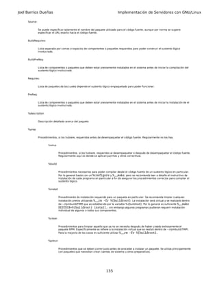 Joel Barrios Dueñas                                                               Implementación de Servidores con GNU/Linux

     Source:


               Se puede especificar solamente el nombre del paquete utilizado para el código fuente, aunque por norma se sugiere
               especificar el URL exacto hacia el código fuente.


     BuildRequires:


               Lista separada por comas o espacios de componentes o paquetes requeridos para poder construir el sustento lógico
               involucrado.


     BuildPreReq:


               Lista de componentes o paquetes que deben estar previamente instalados en el sistema antes de iniciar la compilación del
               sustento lógico involucrado.


     Requires:


               Lista de paquetes de los cuales depende el sustento lógico empaquetado para poder funcionar.


     PreReq:


               Lista de componentes o paquetes que deben estar previamente instalados en el sistema antes de iniciar la instalación de el
               sustento lógico involucrado.


     %description


               Descripción detallada acerca del paquete


     %prep


               Procedimientos, si los hubiere, requeridos antes de desempaquetar el código fuente. Regularmente no los hay.


                       %setup


                                  Procedimientos, si los hubiere, requeridos al desempaquetar o después de desempaquetar el código fuente.
                                  Regularmente aquí es donde se aplican parches y otros correctivos.


                       %build


                                  Procedimientos necesarios para poder compilar desde el código fuente de un sustento lógico en particular.
                                  Por lo general basta con un %configure y %__make, pero se recomienda leer a detalle el instructivo de
                                  instalación de cada programa en particular a fin de asegurar los procedimientos correctos para compilar el
                                  sustento lógico.


                       %install


                                  Procedimiento de instalación requerido para un paquete en particular. Se recomienda limpiar cualquier
                                  instalación previa utilizando %__rm -fr %{buildroot}. La instalación será virtual y se realizará dentro
                                  de ~/rpmbuild/TMP/ que es establecido por la variable %{buildroot}. Por lo general es suficiente %__make
                                  DESTDIR=%{buildroot} install, ; sin embargo algunos programas pudieran requerir instalación
                                  individual de algunos o todos sus componentes.


                       %clean


                                  Procedimientos para limpiar aquello que ya no se necesita después de haber creado exitosamente el
                                  paquete RPM. Específicamente se refiere a la instalación virtual que se realizó dentro de ~/rpmbuild/TMP/.
                                  Para la mayoría de los casos es suficiente utilizar %__rm -fr %{buildroot}..


                       %preun


                                  Procedimientos que se deben correr justo antes de proceder a instalar un paquete. Se utiliza principalmente
                                  con paquetes que necesitan crear cuentas de sistema u otros preparativos.




                                                                        135
 