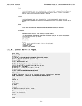 Joel Barrios Dueñas                                                          Implementación de Servidores con GNU/Linux

                    %post


                             Procedimientos que se deben correr justo después de proceder a instalar un paquete. Ejemplos: Cuando los
                             paquetes incluyen bibliotecas compartidas, se ejecuta ldconfig. Si un paquete incluye un esquema para
                             GConf, se debe correr lo necesario para registrar el esquema.


                    %postun


                             Procedimientos que se deben correr justo después de proceder a desinstalar un paquete. Se utiliza
                             principalmente con paquetes que necesitan correr tareas administrativas, como detener y/o dar de baja un
                             servicio.


                    %files


                             Lista de todos los componentes de el sustento lógico empaquetado en sus rutas definitivas.


                    %changelog


                             Bitácora de cambios del fichero *.spec. Requiere un formato especial:

                             * [Dia de la semana en abreviado y en inglés] [Mes abreviado en inglés] día año Nombre empaquetador
                             <correo electrónico o URL de sitio de red>
                             - Algunos cambios
                             - Más cambios
                             - Otros cambios

                             Ejemplo:
                             * Sun Sep 25 2005 Fulano de Perengano <http://mi-sitio-güeb.algo/>
                             - Fichero *.spec inicial.
                             - Se añadieron cosas
                             - Se puso un guión para algo


16.3.3.1. Ejemplo de fichero *.spec.

        Name: algo
        Version: 0.1
        Release: 1
        URL: http://sitio-de-red-del-sustento-lógico-a-utilizar/
        Summary: Paquete imaginario que hace algo.
        License: GPL
        Group: Applications/File

        Buildroot: %{_tmppath}/%{name}-%{version}-root
        Source: http://un-sitio-güeb.algo/algo-0.1.tar.bz2
        BuildRequires: gtk2-devel
        BuildPreReq: /usr/bin/desktop-file-install
        Requires: gtk2
        PreReq: /usr/bin/update-desktop-database

        %description
        Programa imaginario escrito en un lenguaje abstracto e inexistente que hace
        cosas imaginarias e imposibles sólo para fines demostrativos.

        %prep
        %setup -q

        %build
        %configure
        %__make

        %install
        %__make DESTDIR=%{buildroot} install

        %clean
        %__rm -fr %{buildroot}

        %preun

        %post


                                                                   136
 