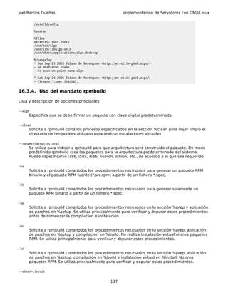 Joel Barrios Dueñas                                         Implementación de Servidores con GNU/Linux

          /sbin/ldconfig

          %postun

          %files
          defattr(-,root,root)
          /usr/bin/algo
          /usr/lib/libalgo.so.0
          /usr/share/applications/algo.desktop

          %changelog
          * Sun Sep 25 2005 Fulano de Perengano <http://mi-sitio-güeb.algo/>
          - Se añadieron cosas
          - Se puso un guión para algo

          * Sat Sep 24 2005 Fulano de Perengano <http://mi-sitio-güeb.algo/>
          - Fichero *.spec inicial.


16.3.4. Uso del mandato rpmbuild

Lista y descripción de opciones principales:

--sign
      Especifica que se debe firmar un paquete con clave digital predeterminada.

--clean
      Solicita a rpmbuild corra los procesos especificados en la sección %clean para dejar limpio el
      directorio de temporales utilizado para realizar instalaciones virtuales.

--target=[arquitectura]
      Se utiliza para indicar a rpmbuild para que arquitectura será construido el paquete. De modo
      predefinido rpmbuild crea los paquetes para la arquitectura predeterminada del sistema.
      Puede especificarse i386, i585, i686, noarch, athlon, etc., de acuerdo a lo que sea requerido.

-ba
      Solicita a rpmbuild corra todos los procedimientos necesarios para generar un paquete RPM
      binario y el paquete RPM fuente (*.src.rpm) a partir de un fichero *.spec.

-bb
      Solicita a rpmbuild corra todos los procedimientos necesarios para generar solamente un
      paquete RPM binario a partir de un fichero *.spec.

-bp
      Solicita a rpmbuild corra todos los procedimientos necesarios en la sección %prep y aplicación
      de parches en %setup. Se utiliza principalmente para verificar y depurar estos procedimientos
      antes de comenzar la compilación e instalación.

-bc
      Solicita a rpmbuild corra todos los procedimientos necesarios en la sección %prep, aplicación
      de parches en %setup y compilación en %build. No realiza instalación virtual ni crea paquetes
      RPM. Se utiliza principalmente para verificar y depurar estos procedimientos.

-bi
      Solicita a rpmbuild corra todos los procedimientos necesarios en la sección %prep, aplicación
      de parches en %setup, compilación en %build e instalación virtual en %install. No crea
      paquetes RPM. Se utiliza principalmente para verificar y depurar estos procedimientos.

--short-circuit


                                                     137
 