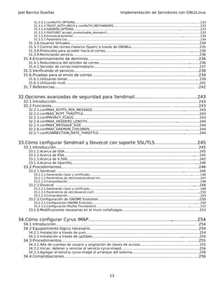 Joel Barrios Dueñas                                                                            Implementación de Servidores con GNU/Linux

           31.3.5.2.confAUTH_OPTIONS................................................................................................................................   .........233
           31.3.5.3.TRUST_AUTH_MECH y confAUTH_MECHANISMS..............................................................................................233                .
           31.3.5.4.DAEMON_OPTIONS...................................................................................................................    .......................233
           31.3.5.5.FEATURE(`accept_unresolvable_domains')....................................................................................................233
                                                                                                                                                       .
           31.3.5.6.Enmascaramiento........................................................................................................................  ...................234
           31.3.5.7.Parámetro Cw...............................................................................................................................................
                                                                                                                                                                             ...234
       31.3.6.Usuarios Virtuales.........................................................................................................
                                                                                                                                       .....................234
       31.3.7.Control del correo chatarra (Spam) a través de DNSBLs............................................... ..................235  .
       31.3.8.Protocolos para acceder hacia el correo....................................................................................           ........236
       31.3.9.Reiniciando servicio......................................................................................................
                                                                                                                                       .....................236
   31.4.Encaminamiento de dominios............................................................................ ..................236
       31.4.1.Redundancia del servidor de correo........................................................................................ ..........236
       31.4.2.Servidor de correo intermediario.............................................................................................
                                                                                                                                         ..........237
   31.5.Verificando el servicio................................................................................... .......................238
   31.6.Pruebas para el envío de correo................................................................................... ........239
       31.6.1.Utilizando telnet.............................................................................................................................
                                                                                                                                                          ....239
       31.6.2.Utilizando mutt..........................................................................................................
                                                                                                                                     ........................241
   31.7.Referencias......................................................................................................................... ..242

32.Opciones avanzadas de seguridad para Sendmail.................................. ...........243
                                                                                 .
   32.1.Introducción.......................................................................................................................... 243
   32.2.Funciones....................................................................................................... ......................243
       32.2.1.confMAX_RCPTS_PER_MESSAGE.........................................................................................         ...............243
       32.2.2.confBAD_RCPT_THROTTLE......................................................................................................    ...........243
       32.2.3.confPRIVACY_FLAGS....................................................................................................................
                                                                                                                                                 .......243
       32.2.4.confMAX_HEADERS_LENGTH.......................................................................................       ......................244
       32.2.5.confMAX_MESSAGE_SIZE.......................................................................................................   ............244
       32.2.6.confMAX_DAEMON_CHILDREN..............................................................................................        .............244
       32.2.7.confCONNECTION_RATE_THROTTLE...................................................................................            ...............244


33.Cómo configurar Sendmail y Dovecot con soporte SSL/TLS...............................245
   33.1.Introducción......................................................................................................................... .245
       33.1.1.Acerca         de   DSA........................................................................................................
                                                                                                                                           ...........................245
       33.1.2.Acerca         de   RSA..............................................................................................................................
                                                                                                                                                                 ......245
       33.1.3.Acerca         de   X.509...........................................................................................................................
                                                                                                                                                                 ......245
       33.1.4.Acerca         de   OpenSSL........................................................................................................................  ....246
   33.2.Procedimientos........................................................................................................... ..........246
       33.2.1.Sendmail. ..........................................................................................................................
                                                                                                                                                ................246
           33.2.1.1.Generando clave y certificado...............................................................................................................     ..........246
           33.2.1.2.Parámetros de /etc/mail/sendmail.mc.................................................................................................           ............247
           33.2.1.3.Comprobación.......................................................................................................................................
                                                                                                                                                                     ..........248
       33.2.2.Dovecot. ......................................................................................................................................
                                                                                                                                                           ......248
           33.2.2.1.Generando clave y certificado...............................................................................................................     ..........248
           33.2.2.2.Parámetros de /etc/dovecot.conf...................................................................................................................       ..250
           33.2.2.3.Comprobación.......................................................................................................................................
                                                                                                                                                                     ..........250
       33.2.3.Configuración de GNOME Evolution..................................................................................................
                                                                                                                                              .250
           33.2.3.1.Configuración GNOME Evolution.................................................................................................................
                                                                                                                                                                 .....250
           33.2.3.2.Configuración Mozilla Thunderbird......................................................................................................
                                                                                                                                                          ............252
       33.2.4.Modificaciones necesarias en el muro cortafuegos..........................................................................253
                                                                                                                         .


34.Cómo configurar Cyrus IMAP.............................................................
                                                                                        ...................254
   34.1.Introducción......................................................................................................................... .254
   34.2.Equipamiento lógico necesario.............................................................. ..............................254
       34.2.1.Instalación a través de yum..............................................................................................................
                                                                                                                                                     .254
       34.2.2.Instalación a través de up2date....................................................................................... .................254
   34.3.Procedimientos........................................................................................................... ..........255
       34.3.1.Alta de cuentas de usuario y asignación de claves de acceso................................................. ........255
                                                                                                                                    .
       34.3.2.Iniciar, detener y reiniciar el servicio cyrus-imapd...........................................................................256
                                                                                                                             .
       34.3.3.Agregar el servicio cyrus-imapd al arranque del sistema.................................................................256   .
   34.4.Comprobaciones............................................................................................................... ....256




                                                                                     13
 
