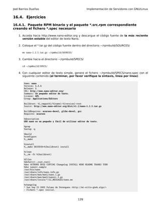 Joel Barrios Dueñas                                       Implementación de Servidores con GNU/Linux


16.4. Ejercicios

16.4.1. Paquete RPM binario y el paquete *.src.rpm correspondiente
creando el fichero *.spec necesario

    1. Acceda hacia http://www.nano-editor.org y descargue el código fuente de la más reciente
       versión estable del editor de texto Nano.

    2. Coloque el *.tar.gz del código fuente dentro del directorio ~/rpmbuild/SOURCES/

      mv nano-1.2.5.tar.gz ~/rpmbuild/SOURCES/


    3. Cambie hacia el directorio ~/rpmbuild/SPECS/

      cd ~/rpmbuild/SPECS/


    4. Con cualquier editor de texto simple, genere el fichero ~/rpmbuild/SPECS/nano.spec con el
       siguiente contenido (al terminar, por favor verifique la sintaxis, línea por línea):

        Name: nano
        Version: 1.2.5
        Release: 1
        URL: http://www.nano-editor.org/
        Summary: Un pequeño editor de texto.
        License: GPL
        Group: Applications/Editors

        Buildroot: %{_tmppath}/%{name}-%{version}-root
        Source: http://www.nano-editor.org/dist/v1.2/nano-1.2.5.tar.gz

        BuildRequires: ncurses-devel, glibc-devel, gcc
        Requires: ncurses

        %description
        GNU nano es un pequeño y fácil de utilizar editor de texto.

        %prep
        %setup -q

        %build
        %configure
        %__make

        %install
        %__make DESTDIR=%{buildroot} install

        %clean
        %__rm -fr %{buildroot}

        %files
        %defattr(-,root,root)
        %doc AUTHORS BUGS COPYING ChangeLog INSTALL NEWS README THANKS TODO
        %doc nanorc.sample
        /usr/bin/nano
        /usr/share/info/nano.info.gz
        /usr/share/man/man1/nano.1.gz
        /usr/share/man/man5/nanorc.5.gz
        /usr/share/locale/*/LC_MESSAGES/nano.mo

        %changelog
        * Sun Sep 25 2005 Fulano de Perengano <http://mi-sitio-güeb.algo/>
        - Fichero *.spec inicial.



                                                   139
 