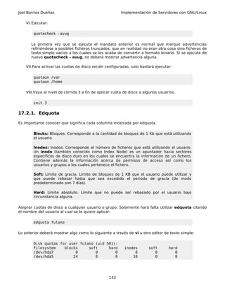 Joel Barrios Dueñas                                     Implementación de Servidores con GNU/Linux

    VI. Ejecutar:

        quotacheck -avug

       La primera vez que se ejecuta el mandato anterior es normal que marque advertencias
       refiriéndose a posibles ficheros truncados, que en realidad no eran otra cosa sino ficheros de
       texto simple vacíos a los cuales se les acaba de convertir a formato binario. Si se ejecuta de
       nuevo quotacheck - avug, no deberá mostrar advertencia alguna.

    VII.Para activar las cuotas de disco recién configuradas, solo bastará ejecutar:

        quotaon /var
        quotaon /home

    VIII.Vaya al nivel de corrida 3 a fin de aplicar cuota de disco a algunos usuarios.

        init 3

17.2.1. Edquota

Es importante conocer que significa cada columna mostrada por edquota.

        Blocks: Bloques. Corresponde a la cantidad de bloques de 1 Kb que está utilizando
        el usuario.

        Inodes: Inodos. Corresponde al número de ficheros que está utilizando el usuario.
        Un inodo (también conocido como Index Node) es un apuntador hacia sectores
        específicos de disco duro en los cuales se encuentra la información de un fichero.
        Contiene además la información acerca de permisos de acceso así como los
        usuarios y grupos a los cuales pertenece el fichero.

        Soft: Límite de gracia. Límite de bloques de 1 KB que el usuario puede utilizar y
        que puede rebasar hasta que sea excedido el periodo de gracia (de modo
        predeterminado son 7 días).

        Hard: Límite absoluto. Límite que no puede ser rebasado por el usuario bajo
        circunstancia alguna.

Asignar cuotas de disco a cualquier usuario o grupo. Solamente hará falta utilizar edquota citando
el nombre del usuario al cual se le quiere aplicar:

        edquota fulano

Lo anterior deberá mostrar algo como lo siguiente a través de vi u otro editor de texto simple:

        Disk quotas for user fulano (uid 501):
        Filesystem    blocks     soft     hard            inodes        soft       hard
        /dev/hda7          0        0        0                 0           0          0
        /dev/hda5         24        0        0                10           0          0




                                                  142
 