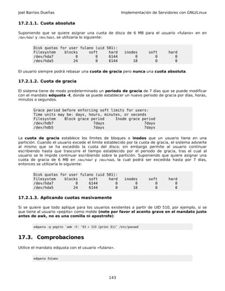 Joel Barrios Dueñas                                       Implementación de Servidores con GNU/Linux

17.2.1.1. Cuota absoluta

Suponiendo que se quiere asignar una cuota de disco de 6 MB para el usuario «fulano» en en
/dev/hda7 y /dev/hda5, se utilizaría lo siguiente:


        Disk quotas for user fulano (uid 501):
        Filesystem    blocks     soft     hard             inodes       soft     hard
        /dev/hda7          0        0     6144                  0          0        0
        /dev/hda5         24        0     6144                 10          0        0

El usuario siempre podrá rebasar una cuota de gracia pero nunca una cuota absoluta.

17.2.1.2. Cuota de gracia

El sistema tiene de modo predeterminado un periodo de gracia de 7 días que se puede modificar
con el mandato edquota -t, donde se puede establecer un nuevo periodo de gracia por días, horas,
minutos o segundos.

        Grace period before enforcing soft limits for users:
        Time units may be: days, hours, minutes, or seconds
        Filesystem    Block grace period     Inode grace period
        /dev/hdb7                  7days                  7days
        /dev/hdb5                  7days                  7days

La cuota de gracia establece los límites de bloques o inodos que un usuario tiene en una
partición. Cuando el usuario excede el límite establecido por la cuota de gracia, el sistema advierte
al mismo que se ha excedido la cuota del disco; sin embargo permite al usuario continuar
escribiendo hasta que trascurre el tiempo establecido por el periodo de gracia, tras el cual al
usuario se le impide continuar escribiendo sobre la partición. Suponiendo que quiere asignar una
cuota de gracia de 6 MB en /dev/hda7 y /dev/hda5, la cual podrá ser excedida hasta por 7 días,
entonces se utilizaría lo siguiente:

        Disk quotas for user fulano (uid 501):
        Filesystem    blocks     soft     hard             inodes       soft     hard
        /dev/hda7          0     6144        0                  0          0        0
        /dev/hda5         24     6144        0                 10          0        0

17.2.1.3. Aplicando cuotas masivamente

Si se quiere que todo aplique para los usuarios existentes a partir de UID 510, por ejemplo, si se
que tiene al usuario «pepito» como molde (note por favor el acento grave en el mandato justo
antes de awk, no es una comilla ni apostrofe):

        edquota -p pepito `awk -F: '$3 > 510 {print $1}' /etc/passwd`


17.3. Comprobaciones
Utilice el mandato edquota con el usuario «fulano».

        edquota fulano




                                                   143
 