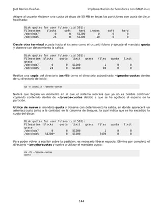 Joel Barrios Dueñas                                    Implementación de Servidores con GNU/Linux

Asigne al usuario «fulano» una cuota de disco de 50 MB en todas las particiones con cuota de disco
habilitada:

        Disk quotas for user fulano (uid 501):
        Filesystem    blocks     soft     hard           inodes         soft       hard
        /dev/hda7          0        0    51200                0            0          0
        /dev/hda5         24        0    51200               10            0          0

Desde otra terminal acceda hacia el sistema como el usuario fulano y ejecute el mandato quota
y observe con detenimiento la salida:

        Disk quotas for user fulano (uid 501):
        Filesystem blocks     quota   limit    grace           files      quota     limit
        grace
        /dev/hda7        0        0   51200                         1          0          0
        /dev/hda5       24        0   51200                        10          0          0

Realice una copia del directorio /usr/lib como el directorio subordinado ~/prueba-cuotas dentro
de su directorio de inicio:

        cp -r /usr/lib ~/prueba-cuotas


Notará que llegará un momento en el que el sistema indicará que ya no es posible continuar
copiando contenido dentro de ~/prueba-cuotas debido a que se ha agotado el espacio en la
partición.

Utilice de nuevo el mandato quota y observe con detenimiento la salida, en donde aparecerá un
asterisco justo junto a la cantidad en la columna de bloques, la cual indica que se ha excedido la
cuota del disco:

        Disk quotas for user fulano (uid 501):
        Filesystem blocks     quota   limit    grace           files      quota     limit
        grace
        /dev/hda7        0        0   51200                        1           0          0
        /dev/hda5    51200*       0   51200                     7439           0          0

Para poder volver a escribir sobre la partición, es necesario liberar espacio. Elimine por completo el
directorio ~/prueba-cuotas y vuelva a utilizar el mandato quota:

        rm -fr ~/prueba-cuotas
        quota




                                                 144
 
