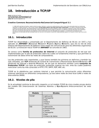 Joel Barrios Dueñas                                                                         Implementación de Servidores con GNU/Linux


18. Introducción a TCP/IP
Autor: Joel Barrios Dueñas
Correo electrónico: darkshram@gmail.com
sitio de Red: http://www.alcancelibre.org/
Jabber ID: darkshram@jabber.org



Creative Commons Reconocimiento-NoComercial-CompartirIgual 2.1

        © 1999-2007 Joel Barrios Dueñas. Usted es libre de copiar, distribuir y comunicar públicamente la obra y hacer obras derivadas bajo las condiciones
        siguientes: a) Debe reconocer y citar al autor original. b) No puede utilizar esta obra para fines comerciales. c) Si altera o transforma esta obra,
        o genera una obra derivada, sólo puede distribuir la obra generada bajo una licencia idéntica a ésta. Al reutilizar o distribuir la obra, tiene que dejar
        bien claro los términos de la licencia de esta obra. Alguna de estas condiciones puede no aplicarse si se obtiene el permiso del titular de los derechos
        de autor. Los derechos derivados de usos legítimos u otras limitaciones no se ven afectados por lo anterior. La información contenida en este
        documento y los derivados de éste se proporcionan tal cual son y los autores no asumirán responsabilidad alguna si el usuario o lector hace mal uso de
        éstos.



18.1. Introducción
TCP/IP fue desarrollado y presentado por el Departamento de Defensa de EE.UU. en 1972 y fue
aplicado en ARPANET (Advanced Research Projects Agency Network), que era la red de área
extensa del Departamento de Defensa como medio de comunicación para los diferentes organismos
de EE.UU. La transición hacia TCP/IP en ARPANET se concretó en 1983.

Se conoce como familia de protocolos de Internet al conjunto de protocolos de red que son
implementados por la pila de protocolos sobre los cuales se fundamenta Internet y que permiten la
transmisión de datos entre las redes de computadoras.

Los dos protocolos más importantes, y que fueron también los primeros en definirse y también los
más utilizados, son TCP (Protocolo de Control de Transmisión o Transmission Control Protocol) e IP
(Protocolo de Internet o Internet Protocol), de ahí que se denomine también como Conjunto de
Protocolos TCP/IP. Los tipos de protocolos existentes superan los cien, ente los cuales podemos
mencionar como los más conocidos a HTTP, FTP, SMTP, POP, ARP, etc.

TCP/IP es la plataforma que sostiene Internet y que permite la comunicación entre diferentes
sistemas operativos en diferentes computadoras, ya sea sobre redes de área local (LAN) o redes de
área extensa (WAN).

18.2. Niveles de pila
En la actualidad continúa la discusión respecto a si el modelo TCP/IP de cinco niveles encaja dentro
del modelo OSI (Interconexión de Sistemas Abiertos u OpenSystems Interconnection) de siete
niveles.

                                                Modelo                                     Niveles
                                          TCP/IP                      5   Aplicación
                                                                      4   Transporte
                                                                      3   Red
                                                                      2   Enlace
                                                                      1   Físico.
                                          OSI                         7   Aplicación
                                                                      6   Presentación
                                                                      5   Sesión
                                                                      4   Transporte
                                                                      3   Red
                                                                      2   Enlace de datos


                                                                                 145
 