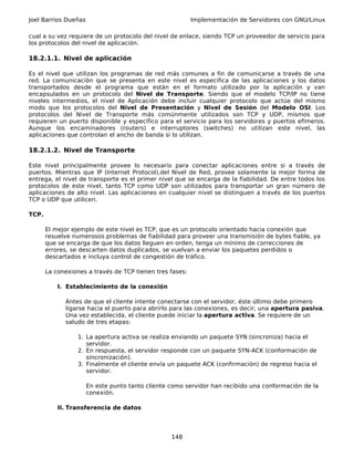 Joel Barrios Dueñas                                       Implementación de Servidores con GNU/Linux

cual a su vez requiere de un protocolo del nivel de enlace, siendo TCP un proveedor de servicio para
los protocolos del nivel de aplicación.

18.2.1.1. Nivel de aplicación

Es el nivel que utilizan los programas de red más comunes a fin de comunicarse a través de una
red. La comunicación que se presenta en este nivel es especifica de las aplicaciones y los datos
transportados desde el programa que están en el formato utilizado por la aplicación y van
encapsulados en un protocolo del Nivel de Transporte. Siendo que el modelo TCP/IP no tiene
niveles intermedios, el nivel de Aplicación debe incluir cualquier protocolo que actúe del mismo
modo que los protocolos del Nivel de Presentación y Nivel de Sesión del Modelo OSI. Los
protocolos del Nivel de Transporte más comúnmente utilizados son TCP y UDP, mismos que
requieren un puerto disponible y específico para el servicio para los servidores y puertos efímeros.
Aunque los encaminadores (routers) e interruptores (switches) no utilizan este nivel, las
aplicaciones que controlan el ancho de banda si lo utilizan.

18.2.1.2. Nivel de Transporte

Este nivel principalmente provee lo necesario para conectar aplicaciones entre si a través de
puertos. Mientras que IP (Internet Protocol),del Nivel de Red, provee solamente la mejor forma de
entrega, el nivel de transporte es el primer nivel que se encarga de la fiabilidad. De entre todos los
protocolos de este nivel, tanto TCP como UDP son utilizados para transportar un gran número de
aplicaciones de alto nivel. Las aplicaciones en cualquier nivel se distinguen a través de los puertos
TCP o UDP que utilicen.

TCP.

       El mejor ejemplo de este nivel es TCP, que es un protocolo orientado hacia conexión que
       resuelve numerosos problemas de fiabilidad para proveer una transmisión de bytes fiable, ya
       que se encarga de que los datos lleguen en orden, tenga un mínimo de correcciones de
       errores, se descarten datos duplicados, se vuelvan a enviar los paquetes perdidos o
       descartados e incluya control de congestión de tráfico.

       La conexiones a través de TCP tienen tres fases:

           I. Establecimiento de la conexión

             Antes de que el cliente intente conectarse con el servidor, éste último debe primero
             ligarse hacia el puerto para abrirlo para las conexiones, es decir, una apertura pasiva.
             Una vez establecida, el cliente puede iniciar la apertura activa. Se requiere de un
             saludo de tres etapas:

                  1. La apertura activa se realiza enviando un paquete SYN (sincroniza) hacia el
                     servidor.
                  2. En respuesta, el servidor responde con un paquete SYN-ACK (conformación de
                     sincronización).
                  3. Finalmente el cliente envía un paquete ACK (confirmación) de regreso hacia el
                     servidor.

                      En este punto tanto cliente como servidor han recibido una conformación de la
                      conexión.

           II. Transferencia de datos




                                                  148
 