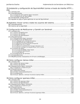 Joel Barrios Dueñas                                                                             Implementación de Servidores con GNU/Linux


35.Instalación y configuración de SquirrelmMail (correo a través de interfaz HTTP )...
258
   35.1.Introducción.......................................................................................................................... 258
   35.2.Procedimientos............................................................................................................ .........258
       35.2.1.Instalación del sustento lógico necesario............................................................................    ..............258
       35.2.2.Configuración de SquirrelMail.................................................................................................
                                                                                                                                          ...........258
   35.3.Finalizando configuración.................................................................................................. ...261
   35.4.Ajustes en php.ini para optimizar el uso de Squirrelmail.....................................................262

36.Apéndice: Enviar correo a todos los usuarios del sistema..................................264
   36.1.Procedimientos............................................................................................................ .........264
   36.2.Acerca de la seguridad.............................................................................................. ...........264

37.Configuración de MailScanner y ClamAV con Sendmail......................................265
   37.1.Introducción......................................................................................................................... .265
       37.1.1.Acerca de MailScanner.......................................................................................................................265
       37.1.2.Acerca de ClamAV........................................................................................................................
                                                                                                                                                    ......266
       37.1.3.Acerca de SpamAssassin.........................................................................................  ..........................266
   37.2.Procedimientos........................................................................................................... ..........266
       37.2.1.Equipamiento lógico necesario.................................................................................................
                                                                                                                                          .........266
       37.2.2.Configuración de MailScanner........................................................................................
                                                                                                                                ...................267
           37.2.2.1.Lenguaje de los mensajes de sistema.................................................................................................            ............267
           37.2.2.2.Identificación de la organización..........................................................................................................      ...........267
           37.2.2.3.Adjuntos en formato de texto enriquecido.....................................................................................................268
                                                                                                                                                              .
           37.2.2.4.Definir anti-virus a utilizar...............................................................................................................................268
           37.2.2.5.¿Poner en cuarentena los mensajes infectados o no?................................................................... .................269
                                                                                                                                                            .
           37.2.2.6.Permitir mensajes con etiqueta Iframe, Form y Script....................................................................................269            .
       37.2.3.Control de Spam...............................................................................................................
                                                                                                                                          .................270
           37.2.3.1.A través de DNSBL o listas negras.............................................................................................................          ......270
           37.2.3.2.A través de SpamAssassin..............................................................................................................................       .270
           37.2.3.3.Listas Blancas.................................................................................................................................................
                                                                                                                                                                                 .272
       37.2.4.Configuración de servicios.....................................................................................................
                                                                                                                                           ............272
   37.3.Comprobaciones............................................................................................................... ....273
   37.4.Modificaciones necesarias en el muro cortafuegos................................................. .............274

38.Cómo configurar clamav-milter......................................................................
                                                                                                    ......275
   38.1.Introducción......................................................................................................................... .275
       38.1.1.Acerca de clamav-milter................................................................................................. ...................275
       38.1.2.Acerca de ClamAV........................................................................................................................
                                                                                                                                                    ......275
   38.2.Equipamiento lógico necesario.............................................................. ..............................276
       38.2.1.Instalación a través de yum..............................................................................................................
                                                                                                                                                     .276
   38.3.Procedimientos........................................................................................................... ..........276
       38.3.1.Requisitos previos..............................................................................................................................276
       38.3.2.Fichero /etc/mail/sendmail.mc...............................................................................................        ............276
       38.3.3.Configuración............................................................................................................................
                                                                                                                                                     .........276
       38.3.4.Iniciar, detener y reiniciar el servicio clamav-milter.........................................................................276    .


39.Cómo configurar spamass-milter........................................................................278
                                                                                  .
   39.1.Introducción......................................................................................................................... .278
       39.1.1.Acerca de spamass-milter............................................................................................................
                                                                                                                                                ......278
       39.1.2.Acerca de SpamAssassin.........................................................................................
                                                                                                                            ..........................278
   39.2.Equipamiento lógico necesario.............................................................. ..............................278
       39.2.1.Instalación a través de yum..............................................................................................................
                                                                                                                                                     .278
   39.3.Procedimientos........................................................................................................... ..........279
       39.3.1.Requisitos previos..............................................................................................................................279
       39.3.2.Fichero /etc/mail/sendmail.mc...............................................................................................        ............279
       39.3.3.Configuración............................................................................................................................
                                                                                                                                                     .........279
       39.3.4.Iniciar, detener y reiniciar el servicio spamass-milter............................................... .......................280
                                                                                                                                      .




                                                                                     14
 