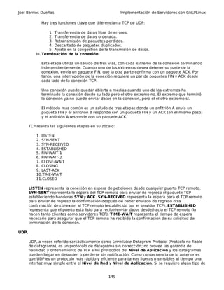 Joel Barrios Dueñas                                      Implementación de Servidores con GNU/Linux

              Hay tres funciones clave que diferencian a TCP de UDP:

                   1. Transferencia de datos libre de errores.
                   2. Transferencia de datos ordenada.
                   3. Retransmisión de paquetes perdidos.
                   4. Descartado de paquetes duplicados.
                   5. Ajuste en la congestión de la transmisión de datos.
           III. Terminación de la conexión.

              Esta etapa utiliza un saludo de tres vías, con cada extremo de la conexión terminando
              independientemente. Cuando uno de los extremos desea detener su parte de la
              conexión, envía un paquete FIN, que la otra parte confirma con un paquete ACK. Por
              tanto, una interrupción de la conexión requiere un par de paquetes FIN y ACK desde
              cada lado de la conexión TCP.

              Una conexión puede quedar abierta a medias cuando uno de los extremos ha
              terminado la conexión desde su lado pero el otro extremo no. El extremo que terminó
              la conexión ya no puede enviar datos en la conexión, pero el el otro extremo sí.

              El método más común es un saludo de tres etapas donde un anfitrión A envía un
              paquete FIN y el anfitrión B responde con un paquete FIN y un ACK (en el mismo paso)
              y el anfitrión A responde con un paquete ACK.

       TCP realiza las siguientes etapas en su zócalo:

           1. LISTEN
           2. SYN-SENT
           3. SYN-RECEIVED
           4. ESTABLISHED
           5. FIN-WAIT-1
           6. FIN-WAIT-2
           7. CLOSE-WAIT
           8. CLOSING
           9. LAST-ACK
           10.TIME-WAIT
           11.CLOSED

       LISTEN representa la conexión en espera de peticiones desde cualquier puerto TCP remoto.
       SYN-SENT representa la espera del TCP remoto para enviar de regreso el paquete TCP
       estableciendo banderas SYN y ACK. SYN-RECIVED representa la espera para el TCP remoto
       para enviar de regreso la confirmación después de haber enviado de regreso otra
       confirmación de conexión al TCP remoto (establecido por el servidor TCP). ESTABLISHED
       representa que el puerto está listo para recibir/enviar datos desde/hacia el TCP remoto (lo
       hacen tanto clientes como servidores TCP). TIME-WAIT representa el tiempo de espera
       necesario para asegurar que el TCP remoto ha recibido la confirmación de su solicitud de
       terminación de la conexión.

UDP.

       UDP, a veces referido sarcásticamente como Unreliable Datagram Protocol (Protcolo no fiable
       de datagrama), es un protocolo de datagrama sin corrección; no provee las garantía de
       fiabilidad y ordenamiento de TCP a los protocolos del Nivel de Aplicación y los datagramas
       pueden llegar en desorden o perderse sin notificación. Como consecuencia de lo anterior es
       que UDP es un protocolo más rápido y eficiente para tareas ligeras o sensibles al tiempo una
       interfaz muy simple entre el Nivel de Red y Nivel de Aplicación. Si se requiere algún tipo de


                                                  149
 