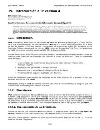 Joel Barrios Dueñas                                                                         Implementación de Servidores con GNU/Linux


19. Introducción a IP versión 4
Autor: Joel Barrios Dueñas
Correo electrónico: darkshram@gmail.com
sitio de Red: http://www.alcancelibre.org/
Jabber ID: darkshram@jabber.org



Creative Commons Reconocimiento-NoComercial-CompartirIgual 2.1

        © 1999-2007 Joel Barrios Dueñas. Usted es libre de copiar, distribuir y comunicar públicamente la obra y hacer obras derivadas bajo las condiciones
        siguientes: a) Debe reconocer y citar al autor original. b) No puede utilizar esta obra para fines comerciales. c) Si altera o transforma esta obra,
        o genera una obra derivada, sólo puede distribuir la obra generada bajo una licencia idéntica a ésta. Al reutilizar o distribuir la obra, tiene que dejar
        bien claro los términos de la licencia de esta obra. Alguna de estas condiciones puede no aplicarse si se obtiene el permiso del titular de los derechos
        de autor. Los derechos derivados de usos legítimos u otras limitaciones no se ven afectados por lo anterior. La información contenida en este
        documento y los derivados de éste se proporcionan tal cual son y los autores no asumirán responsabilidad alguna si el usuario o lector hace mal uso de
        éstos.



19.1. Introducción.
IPv4 es la versión 4 del Protocolo de Internet (IP o Inernet Protocol) y constituye la primera versión
de IP que es implementada de forma extensiva. IPv4 es el principal protocolo utilizado en el Nivel
de Red del Modelo TCP/IP para Internet. Fue descrito inicial mente en el RFC 791 elaborado por la
Fuerza de Trabajo en Ingeniería de Internet (IETF o Internet Engineering Task Force) en Septiembre
de 1981, documento que dejó obsoleto al RFC 760 de Enero de 1980.

IPv4 es un protocolo orientado hacia datos que se utiliza para comunicación entre redes a través de
interrupciones (switches) de paquetes (por ejemplo a través de Ethernet). Tiene las siguientes
características:

            •    Es un protocolo de un servicio de datagramas no fiable (también referido como
                 de mejor esfuerzo).
            •    No proporciona garantía en la entrega de datos.
            •    No proporciona ni garantías sobre la corrección de los datos.
            •    Puede resultar en paquetes duplicado o en desorden.

Todos los problemas mencionados se resuelven en el nivel superior en el modelo TCP/IP, por
ejemplo, a través de TCP o UDP.

El propósito principal de IP es proveer una dirección única a cada sistema para asegurar que una
computadora en Internet pueda identificar a otra.

19.2. Direcciones.
IPv4 utiliza direcciones de 32 bits (4 bytes) que limita el número de direcciones posibles a utilizar a
4,294,967,295 direcciones únicas. Sin embargo, muchas de estas están reservadas para propósitos
especiales como redes privadas, Multidifusión (Multicast), etc. Debido a esto se reduce el número
de direcciones IP que realmente se pueden utilizar, es esto mismo lo que ha impulsado la creación
de IPv6 (actualmente en desarrollo) como reemplazo eventual dentro de algunos años para IPv4.

19.2.1. Representación de las direcciones.

Cuando se escribe una dirección IPv4 en cadenas, la notación más común es la decimal con
puntos. Hay otras notaciones basadas sobre los valores de los octetos de la dirección IP.

Utilizando como ejemplo: www.alcancelibre.org que tiene como dirección IP 201.161.1.226 en la
notación decimal con puntos:

                                                                                 153
 