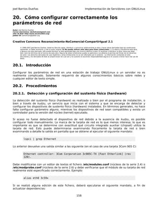 Joel Barrios Dueñas                                                                         Implementación de Servidores con GNU/Linux


20. Cómo configurar correctamente los
parámetros de red
Autor: Joel Barrios Dueñas
Correo electrónico: darkshram@gmail.com
sitio de Red: http://www.alcancelibre.org/
Jabber ID: darkshram@jabber.org



Creative Commons Reconocimiento-NoComercial-CompartirIgual 2.1

        © 1999-2007 Joel Barrios Dueñas. Usted es libre de copiar, distribuir y comunicar públicamente la obra y hacer obras derivadas bajo las condiciones
        siguientes: a) Debe reconocer y citar al autor original. b) No puede utilizar esta obra para fines comerciales. c) Si altera o transforma esta obra,
        o genera una obra derivada, sólo puede distribuir la obra generada bajo una licencia idéntica a ésta. Al reutilizar o distribuir la obra, tiene que dejar
        bien claro los términos de la licencia de esta obra. Alguna de estas condiciones puede no aplicarse si se obtiene el permiso del titular de los derechos
        de autor. Los derechos derivados de usos legítimos u otras limitaciones no se ven afectados por lo anterior. La información contenida en este
        documento y los derivados de éste se proporcionan tal cual son y los autores no asumirán responsabilidad alguna si el usuario o lector hace mal uso de
        éstos.



20.1. Introducción
Configurar los parámetros de red en una estación de trabajo GNU/Linux o un servidor no es
realmente complicado. Solamente requerirá de algunos conocimientos básicos sobre redes y
cualquier editor de texto simple.

20.2. Procedimientos

20.2.1. Detección y configuración del sustento físico (hardware)

La detección del sustento físico (hardware) es realizada o bien por el programa de instalación, o
bien a través de kudzu, un servicio que inicia con el sistema y que se encarga de detectar y
configurar los dispositivos de sustento físico (hardware) instalados. En términos generales, no hace
falta configurar parámetro alguno, mientras los dispositivos de red sean compatibles y exista un
controlador para la versión del núcleo (kernel) ejecutado.

Si acaso no fuese detectado el dispositivo de red debido a la ausencia de kudzu, es posible
configurar todo manualmente. La marca de la tarjeta de red es lo que menos interesa; lo que es
importante es que se determine con exactitud qué circuito integrado auxiliar (chipset) utiliza la
tarjeta de red. Esto puede determinarse examinando físicamente la tarjeta de red o bien
examinando a detalle la salida en pantalla que se obtiene al ejecutar el siguiente mandato:

            lspci | grep Ethernet

Lo anterior devuelve una salida similar a las siguiente (en el caso de una tarjeta 3Com 905 C):

            Ethernet controller: 3Com Corporation 3c905C-TX [Fast Etherlink] (rev
            120).

Debe modificarse con un editor de textos el fichero /etc/modules.conf (núcleos de la serie 2.4) o
/etc/modprobe.conf (núcleos de la serie 2.6) y debe verificarse que el módulo de su tarjeta de red
realmente esté especificado correctamente. Ejemplo:

            alias eth0 3c59x

Si se realizó alguna edición de este fichero, deberá ejecutarse el siguiente mandato, a fin de
actualizar dependencias:

                                                                                 158
 