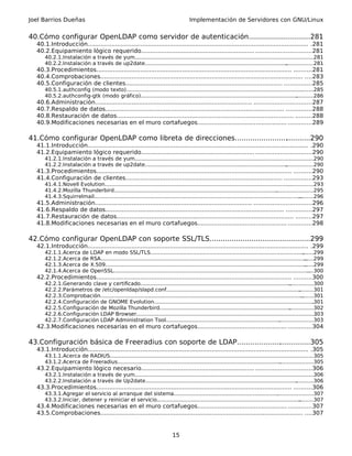 Joel Barrios Dueñas                                                                     Implementación de Servidores con GNU/Linux


40.Cómo configurar OpenLDAP como servidor de autenticación............................281
  40.1.Introducción......................................................................................................................... .281
  40.2.Equipamiento lógico requerido.............................................................. ..............................281
      40.2.1.Instalación a través de yum..............................................................................................................
                                                                                                                                                    .281
      40.2.2.Instalación a través de up2date....................................................................................... .................281
  40.3.Procedimientos........................................................................................................... ..........281
  40.4.Comprobaciones............................................................................................................... ....283
  40.5.Configuración de clientes...................................................................................... ...............285
      40.5.1.authconfig (modo texto)............................................................................................................
                                                                                                                                              ........285
      40.5.2.authconfig-gtk (modo gráfico)................................................................................................ ...........286
  40.6.Administración...................................................................................... ...............................287
  40.7.Respaldo de datos.................................................................................................. ..............288
  40.8.Restauración de datos................................................................................................. .........288
  40.9.Modificaciones necesarias en el muro cortafuegos................................................. .............289

41.Cómo configurar OpenLDAP como libreta de direcciones...................................290
  41.1.Introducción......................................................................................................................... .290
  41.2.Equipamiento lógico requerido.............................................................. ..............................290
      41.2.1.Instalación a través de yum..............................................................................................................
                                                                                                                                                    .290
      41.2.2.Instalación a través de up2date....................................................................................... .................290
  41.3.Procedimientos........................................................................................................... ..........290
  41.4.Configuración de clientes...................................................................................... ...............293
      41.4.1.Novell Evolution.................................................................................................................. ...............293
      41.4.2.Mozilla Thunderbird....................................................................................................   .......................295
      41.4.3.Squirrelmail...............................................................................................................................
                                                                                                                                                      .........296
  41.5.Administración...................................................................................... ...............................296
  41.6.Respaldo de datos.................................................................................................. ..............297
  41.7.Restauración de datos................................................................................................. .........297
  41.8.Modificaciones necesarias en el muro cortafuegos................................................. .............298

42.Cómo configurar OpenLDAP con soporte SSL/TLS..............................................299
                                                                                    .
  42.1.Introducción......................................................................................................................... .299
      42.1.1.Acerca       de   LDAP en modo SSL/TLS..............................................................................................            .......299
      42.1.2.Acerca       de   RSA..............................................................................................................................
                                                                                                                                                              ......299
      42.1.3.Acerca       de   X.509...........................................................................................................................
                                                                                                                                                              ......299
      42.1.4.Acerca       de   OpenSSL........................................................................................................................  ....300
  42.2.Procedimientos........................................................................................................... ..........300
      42.2.1.Generando clave y certificado............................................................................................      ...............300
      42.2.2.Parámetros de /etc/openldap/slapd.conf..................................................................................             .........301
      42.2.3.Comprobación............................................................................................................................
                                                                                                                                                   ........301
      42.2.4.Configuración de GNOME Evolution..................................................................................................           .301
      42.2.5.Configuración de Mozilla Thunderbird................................................................................           ...............302
      42.2.6.Configuración LDAP Browser..............................................................................................................      303
      42.2.7.Configuración LDAP Administration Tool..........................................................................................303
                                                                                                                                      .
  42.3.Modificaciones necesarias en el muro cortafuegos................................................. .............304

43.Configuración básica de Freeradius con soporte de LDAP..................................305
  43.1.Introducción......................................................................................................................... .305
      43.1.1.Acerca de RADIUS.................................................................................................................
                                                                                                                                            .............305
      43.1.2.Acerca de Freeradius....................................................................................................
                                                                                                                                    .....................305
  43.2.Equipamiento lógico necesario.............................................................. ..............................306
      43.2.1.Instalación a través de yum..............................................................................................................
                                                                                                                                                    .306
      43.2.2.Instalación a través de Up2date............................................................................................. ...........306
  43.3.Procedimientos........................................................................................................... ..........306
      43.3.1.Agregar el servicio al arranque del sistema.....................................................................................307
                                                                                                                              .
      43.3.2.Iniciar, detener y reiniciar el servicio........................................................................................
                                                                                                                                           .........307
  43.4.Modificaciones necesarias en el muro cortafuegos................................................. .............307
  43.5.Comprobaciones............................................................................................................... ....307


                                                                              15
 