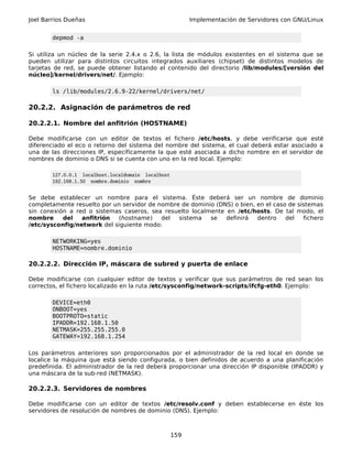 Joel Barrios Dueñas                                       Implementación de Servidores con GNU/Linux


        depmod -a

Si utiliza un núcleo de la serie 2.4.x o 2.6, la lista de módulos existentes en el sistema que se
pueden utilizar para distintos circuitos integrados auxiliares (chipset) de distintos modelos de
tarjetas de red, se puede obtener listando el contenido del directorio /lib/modules/[versión del
núcleo]/kernel/drivers/net/. Ejemplo:

        ls /lib/modules/2.6.9-22/kernel/drivers/net/

20.2.2. Asignación de parámetros de red

20.2.2.1. Nombre del anfitrión (HOSTNAME)

Debe modificarse con un editor de textos el fichero /etc/hosts, y debe verificarse que esté
diferenciado el eco o retorno del sistema del nombre del sistema, el cual deberá estar asociado a
una de las direcciones IP, específicamente la que esté asociada a dicho nombre en el servidor de
nombres de dominio o DNS si se cuenta con uno en la red local. Ejemplo:

        127.0.0.1 localhost.localdomain localhost
        192.168.1.50 nombre.dominio nombre


Se debe establecer un nombre para el sistema. Éste deberá ser un nombre de dominio
completamente resuelto por un servidor de nombre de dominio (DNS) o bien, en el caso de sistemas
sin conexión a red o sistemas caseros, sea resuelto localmente en /etc/hosts. De tal modo, el
nombre     del   anfitrión  (hostname)     del  sistema   se   definirá   dentro    del   fichero
/etc/sysconfig/network del siguiente modo:

        NETWORKING=yes
        HOSTNAME=nombre.dominio

20.2.2.2. Dirección IP, máscara de subred y puerta de enlace

Debe modificarse con cualquier editor de textos y verificar que sus parámetros de red sean los
correctos, el fichero localizado en la ruta /etc/sysconfig/network-scripts/ifcfg-eth0. Ejemplo:

        DEVICE=eth0
        ONBOOT=yes
        BOOTPROTO=static
        IPADDR=192.168.1.50
        NETMASK=255.255.255.0
        GATEWAY=192.168.1.254

Los parámetros anteriores son proporcionados por el administrador de la red local en donde se
localice la máquina que está siendo configurada, o bien definidos de acuerdo a una planificación
predefinida. El administrador de la red deberá proporcionar una dirección IP disponible (IPADDR) y
una máscara de la sub-red (NETMASK).

20.2.2.3. Servidores de nombres

Debe modificarse con un editor de textos /etc/resolv.conf y deben establecerse en éste los
servidores de resolución de nombres de dominio (DNS). Ejemplo:



                                                    159
 
