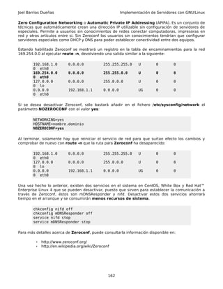 Joel Barrios Dueñas                                     Implementación de Servidores con GNU/Linux

Zero Configuration Networking o Automatic Private IP Addressing (APIPA). Es un conjunto de
técnicas que automáticamente crean una dirección IP utilizable sin configuración de servidores de
especiales. Permite a usuarios sin conocimientos de redes conectar computadoras, impresoras en
red y otros artículos entre si. Sin Zeroconf los usuarios sin conocimientos tendrían que configurar
servidores especiales como DHCP y DNS para poder establecer conectividad entre dos equipos.

Estando habilitado Zeroconf se mostrará un registro en la tabla de encaminamientos para la red
169.254.0.0 al ejecutar route -n, devolviendo una salida similar a la siguiente:

        192.168.1.0        0.0.0.0            255.255.255.0      U       0        0
        0 eth0
        169.254.0.0        0.0.0.0            255.255.0.0        U       0        0
        0 eth0
        127.0.0.0          0.0.0.0            255.0.0.0          U       0        0
        0 lo
        0.0.0.0            192.168.1.1        0.0.0.0            UG      0        0
        0 eth0

Si se desea desactivar Zeroconf, sólo bastará añadir en el fichero /etc/sysconfig/network el
parámetro NOZEROCONF con el valor yes:

        NETWORKING=yes
        HOSTNAME=nombre.dominio
        NOZEROCONF=yes

Al terminar, solamente hay que reiniciar el servicio de red para que surtan efecto los cambios y
comprobar de nuevo con route -n que la ruta para Zeroconf ha desaparecido:

        192.168.1.0        0.0.0.0            255.255.255.0      U       0        0
        0 eth0
        127.0.0.0          0.0.0.0            255.0.0.0          U       0        0
        0 lo
        0.0.0.0            192.168.1.1        0.0.0.0            UG      0        0
        0 eth0

Una vez hecho lo anterior, existen dos servicios en el sistema en CentOS, White Box y Red Hat™
Enterprise Linux 4 que se pueden desactivar, puesto que sirven para establecer la comunicación a
través de Zeroconf, éstos son mDNSResponder y nifd. Desactivar estos dos servicios ahorrará
tiempo en el arranque y se consumirán menos recursos de sistema.

        chkconfig nifd off
        chkconfig mDNSResponder off
        service nifd stop
        service mDNSResponder stop

Para más detalles acerca de Zeroconf, puede consultarla información disponible en:

         •   http://www.zeroconf.org/
         •   http://en.wikipedia.org/wiki/Zeroconf




                                                 162
 