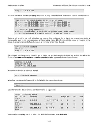 Joel Barrios Dueñas                                      Implementación de Servidores con GNU/Linux


        ping -c 3 10.0.0.101

El resultado esperado es que ping responda al ping, obteniéndose una salida similar a la siguiente:

        PING 10.0.0.101 (10.0.0.101) 56(84) bytes of data.
        64 bytes from 10.0.0.101: icmp_seq=0 ttl=64 time=0.453 ms
        64 bytes from 10.0.0.101: icmp_seq=1 ttl=64 time=0.368 ms
        64 bytes from 10.0.0.101: icmp_seq=2 ttl=64 time=0.347 ms

        --- 10.0.0.101 ping statistics ---
        3 packets transmitted, 3 received, 0% packet loss, time 1999ms
        rtt min/avg/max/mdev = 0.347/0.389/0.453/0.048 ms, pipe 2

Reinicie el servicio de red, visualice de nuevo los registros de la tabla de encaminamiento y
compruebe que ya no hay respuesta al hacer ping hacia 10.0.0.101 debido a que el registro en la
tabla de encaminamiento fue eliminado al reiniciar el servicio de red.

        service network restart
        route -n
        ping -c 3 10.0.0.101

Para hacer permanente el registro en la tabla de encaminamiento utilice un editor de texto del
fichero /etc/sysconfig/network-scripts/route-eth0 y ponga el siguiente contenido:

        ADDRESS0=10.0.0.0
        NETMASK0=255.0.0.0
        GATEWAY0=192.168.0.101

Al terminar reinicie el servicio de red.

        service network restart

Visualice nuevamente los registros de la tabla de encaminamiento.

        route -n

Lo anterior debe devolver una salida similar a la siguiente:

        Kernel IP routing table
        Destination     Gateway                Genmask            Flags Metric Ref      Use
        Iface
        192.168.0.0     0.0.0.0                255.255.255.0      U     0       0         0
        eth0
        0.0.0.0         192.168.0.1            0.0.0.0            UG    0       0         0
        eth0
        10.0.0.0        192.168.0.1            255.0.0.0          UG    0       0         0
        eth0

Intente ejecutar ping hacia la dirección recién añadida en pc1.dominio.



                                                 165
 