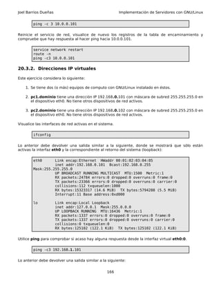 Joel Barrios Dueñas                                      Implementación de Servidores con GNU/Linux


        ping -c 3 10.0.0.101

Reinicie el servicio de red, visualice de nuevo los registros de la tabla de encaminamiento y
compruebe que hay respuesta al hacer ping hacia 10.0.0.101.

        service network restart
        route -n
        ping -c3 10.0.0.101

20.3.2. Direcciones IP virtuales

Este ejercicio considera lo siguiente:

    1. Se tiene dos (o más) equipos de computo con GNU/Linux instalado en éstos.

    2. pc1.dominio tiene una dirección IP 192.168.0.101 con máscara de subred 255.255.255.0 en
       el dispositivo eth0. No tiene otros dispositivos de red activos.

    3. pc2.dominio tiene una dirección IP 192.168.0.102 con máscara de subred 255.255.255.0 en
       el dispositivo eth0. No tiene otros dispositivos de red activos.

Visualice las interfaces de red activas en el sistema.

        ifconfig

Lo anterior debe devolver una salida similar a la siguiente, donde se mostrará que sólo están
activas la interfaz eth0 y la correspondiente al retorno del sistema (loopback):

        eth0      Link encap:Ethernet HWaddr 00:01:02:03:04:05
                  inet addr:192.168.0.101 Bcast:192.168.0.255
        Mask:255.255.255.0
                  UP BROADCAST RUNNING MULTICAST MTU:1500 Metric:1
                  RX packets:24784 errors:0 dropped:0 overruns:0 frame:0
                  TX packets:23366 errors:0 dropped:0 overruns:0 carrier:0
                  collisions:112 txqueuelen:1000
                  RX bytes:15323317 (14.6 MiB) TX bytes:5794288 (5.5 MiB)
                  Interrupt:11 Base address:0xd000

        lo            Link encap:Local Loopback
                      inet addr:127.0.0.1 Mask:255.0.0.0
                      UP LOOPBACK RUNNING MTU:16436 Metric:1
                      RX packets:1337 errors:0 dropped:0 overruns:0 frame:0
                      TX packets:1337 errors:0 dropped:0 overruns:0 carrier:0
                      collisions:0 txqueuelen:0
                      RX bytes:125102 (122.1 KiB) TX bytes:125102 (122.1 KiB)

Utilice ping para comprobar si acaso hay alguna respuesta desde la interfaz virtual eth0:0.

        ping -c3 192.168.1.101

Lo anterior debe devolver una salida similar a la siguiente:


                                                  166
 
