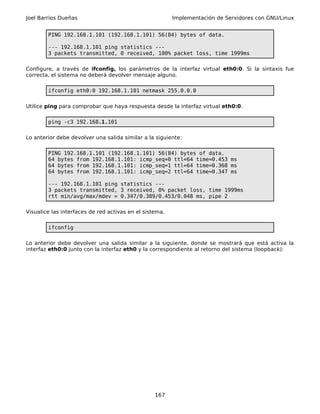 Joel Barrios Dueñas                                      Implementación de Servidores con GNU/Linux


        PING 192.168.1.101 (192.168.1.101) 56(84) bytes of data.

        --- 192.168.1.101 ping statistics ---
        3 packets transmitted, 0 received, 100% packet loss, time 1999ms

Configure, a través de ifconfig, los parámetros de la interfaz virtual eth0:0. Si la sintaxis fue
correcta, el sistema no deberá devolver mensaje alguno.

        ifconfig eth0:0 192.168.1.101 netmask 255.0.0.0

Utilice ping para comprobar que haya respuesta desde la interfaz virtual eth0:0.

        ping -c3 192.168.1.101

Lo anterior debe devolver una salida similar a la siguiente:

        PING 192.168.1.101 (192.168.1.101) 56(84) bytes of data.
        64 bytes from 192.168.1.101: icmp_seq=0 ttl=64 time=0.453 ms
        64 bytes from 192.168.1.101: icmp_seq=1 ttl=64 time=0.368 ms
        64 bytes from 192.168.1.101: icmp_seq=2 ttl=64 time=0.347 ms

        --- 192.168.1.101 ping statistics ---
        3 packets transmitted, 3 received, 0% packet loss, time 1999ms
        rtt min/avg/max/mdev = 0.347/0.389/0.453/0.048 ms, pipe 2

Visualice las interfaces de red activas en el sistema.

        ifconfig

Lo anterior debe devolver una salida similar a la siguiente, donde se mostrará que está activa la
interfaz eth0:0 junto con la interfaz eth0 y la correspondiente al retorno del sistema (loopback):




                                                  167
 