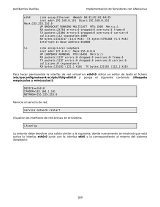 Joel Barrios Dueñas                                      Implementación de Servidores con GNU/Linux


        eth0      Link encap:Ethernet HWaddr 00:01:02:03:04:05
                  inet addr:192.168.0.101 Bcast:192.168.0.255
        Mask:255.255.255.0
                  UP BROADCAST RUNNING MULTICAST MTU:1500 Metric:1
                  RX packets:24784 errors:0 dropped:0 overruns:0 frame:0
                  TX packets:23366 errors:0 dropped:0 overruns:0 carrier:0
                  collisions:112 txqueuelen:1000
                  RX bytes:15323317 (14.6 MiB) TX bytes:5794288 (5.5 MiB)
                  Interrupt:11 Base address:0xd000

        lo            Link encap:Local Loopback
                      inet addr:127.0.0.1 Mask:255.0.0.0
                      UP LOOPBACK RUNNING MTU:16436 Metric:1
                      RX packets:1337 errors:0 dropped:0 overruns:0 frame:0
                      TX packets:1337 errors:0 dropped:0 overruns:0 carrier:0
                      collisions:0 txqueuelen:0
                      RX bytes:125102 (122.1 KiB) TX bytes:125102 (122.1 KiB)

Para hacer permanente la interfaz de red virtual en eth0:0 utilice un editor de texto el fichero
/etc/sysconfig/network-scripts/ifcfg-eth0:0 y ponga el siguiente contenido (¡Respete
mayúsculas y minúsculas!):

        DEVICE=eth0:0
        IPADDR=192.168.1.101
        NETMASK=255.255.255.0

Reinicie el servicio de red.

        service network restart

Visualice las interfaces de red activas en el sistema.

        ifconfig

Lo anterior debe devolver una salida similar a la siguiente, donde nuevamente se mostrará que está
activa la interfaz eth0:0 junto con la interfaz eth0 y la correspondiente al retorno del sistema
(loopback):




                                                  169
 