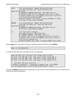 Joel Barrios Dueñas                                     Implementación de Servidores con GNU/Linux


        eth0      Link encap:Ethernet HWaddr 00:01:02:03:04:05
                  inet addr:192.168.0.101 Bcast:192.168.0.255
        Mask:255.255.255.0
                  UP BROADCAST RUNNING MULTICAST MTU:1500 Metric:1
                  RX packets:24784 errors:0 dropped:0 overruns:0 frame:0
                  TX packets:23366 errors:0 dropped:0 overruns:0 carrier:0
                  collisions:112 txqueuelen:1000
                  RX bytes:15323317 (14.6 MiB) TX bytes:5794288 (5.5 MiB)
                  Interrupt:11 Base address:0xd000

        eth0:0    Link encap:Ethernet HWaddr 00:01:02:03:04:05
                  inet addr:192.168.1.101 Bcast:192.168.1.255
        Mask:255.255.255.0
                  UP BROADCAST RUNNING MULTICAST MTU:1500 Metric:1
                  Interrupt:11 Base address:0xd000

        lo            Link encap:Local Loopback
                      inet addr:127.0.0.1 Mask:255.0.0.0
                      UP LOOPBACK RUNNING MTU:16436 Metric:1
                      RX packets:1337 errors:0 dropped:0 overruns:0 frame:0
                      TX packets:1337 errors:0 dropped:0 overruns:0 carrier:0
                      collisions:0 txqueuelen:0
                      RX bytes:125102 (122.1 KiB) TX bytes:125102 (122.1 KiB)

Utilice ping para comprobar que haya respuesta desde la interfaz virtual eth0:0.

        ping -c3 192.168.1.101

Lo anterior debe devolver una salida similar a la siguiente:

        PING 192.168.1.101 (192.168.1.101) 56(84) bytes of data.
        64 bytes from 192.168.1.101: icmp_seq=0 ttl=64 time=0.453 ms
        64 bytes from 192.168.1.101: icmp_seq=1 ttl=64 time=0.368 ms
        64 bytes from 192.168.1.101: icmp_seq=2 ttl=64 time=0.347 ms

        --- 192.168.1.101 ping statistics ---
        3 packets transmitted, 3 received, 0% packet loss, time 1999ms
        rtt min/avg/max/mdev = 0.347/0.389/0.453/0.048 ms, pipe 2

La interfaz eth0:0 estará activa la siguiente vez que inicie el sistema operativo con la dirección IP y
máscara de subred asignados.




                                                 170
 
