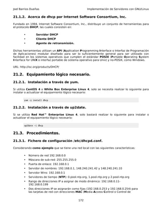 Joel Barrios Dueñas                                   Implementación de Servidores con GNU/Linux


21.1.2. Acerca de dhcp por Internet Software Consortium, Inc.

Fundado en 1994, Internet Software Consortium, Inc., distribuye un conjunto de herramientas para
el protocolo DHCP, las cuales consisten en:

       •         Servidor DHCP
       •         Cliente DHCP
       •         Agente de retransmisión.

Dichas herramientas utilizan un API (Application Programming Interface o Interfaz de Programación
de Aplicaciones) modular diseñado para ser lo suficientemente general para ser utilizado con
facilidad en los sistemas operativos que cumplen el estándar POSIX (Portable Operating System
Interface for UNIX o interfaz portable de sistema operativo para Unix) y no-POSIX, como Windows.

URL: http://isc.org/products/DHCP/

21.2. Equipamiento lógico necesario.

21.2.1. Instalación a través de yum.

Si utiliza CentOS 4 o White Box Enterprise Linux 4, solo se necesita realizar lo siguiente para
instalar o actualizar el equipamiento lógico necesario:

        yum -y install dhcp


21.2.2. Instalación a través de up2date.

Si se utiliza Red Hat™ Enterprise Linux 4, solo bastará realizar lo siguiente para instalar o
actualizar el equipamiento lógico necesario:

        up2date -i dhcp


21.3. Procedimientos.

21.3.1. Fichero de configuración /etc/dhcpd.conf.

Considerando como ejemplo que se tiene una red local con las siguientes características:

       •   Número de red 192.168.0.0
       •   Máscara de sub-red: 255.255.255.0
       •   Puerta de enlace: 192.168.0.1
       •   Servidor de nombres: 192.168.0.1, 148.240.241.42 y 148.240.241.10
       •   Servidor Wins: 192.168.0.1
       •   Servidores de tiempo (NTP): 0.pool.ntp.org, 1.pool.ntp.org y 2.pool.ntp.org
       •   Rango de direcciones IP a asignar de modo dinámico: 192.168.0.11-
           192.168.0.199
       •   Dos direcciones IP se asignarán como fijas (192.168.0.253 y 192.168.0.254) para
           las tarjetas de red con direcciones MAC (Media Access Control o Control de


                                                172
 