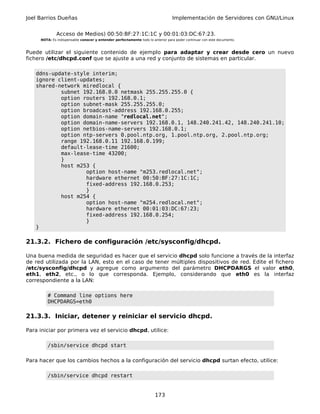 Joel Barrios Dueñas                                                              Implementación de Servidores con GNU/Linux


              Acceso de Medios) 00:50:BF:27:1C:1C y 00:01:03:DC:67:23.
     NOTA: Es indispensable conocer y entender perfectamente todo lo anterior para poder continuar con este documento.



Puede utilizar el siguiente contenido de ejemplo para adaptar y crear desde cero un nuevo
fichero /etc/dhcpd.conf que se ajuste a una red y conjunto de sistemas en particular.

   ddns-update-style interim;
   ignore client-updates;
   shared-network miredlocal {
           subnet 192.168.0.0 netmask 255.255.255.0 {
           option routers 192.168.0.1;
           option subnet-mask 255.255.255.0;
           option broadcast-address 192.168.0.255;
           option domain-name "redlocal.net";
           option domain-name-servers 192.168.0.1, 148.240.241.42, 148.240.241.10;
           option netbios-name-servers 192.168.0.1;
           option ntp-servers 0.pool.ntp.org, 1.pool.ntp.org, 2.pool.ntp.org;
           range 192.168.0.11 192.168.0.199;
           default-lease-time 21600;
           max-lease-time 43200;
           }
           host m253 {
                   option host-name "m253.redlocal.net";
                   hardware ethernet 00:50:BF:27:1C:1C;
                   fixed-address 192.168.0.253;
                   }
           host m254 {
                   option host-name "m254.redlocal.net";
                   hardware ethernet 00:01:03:DC:67:23;
                   fixed-address 192.168.0.254;
                   }
   }

21.3.2. Fichero de configuración /etc/sysconfig/dhcpd.

Una buena medida de seguridad es hacer que el servicio dhcpd solo funcione a través de la interfaz
de red utilizada por la LAN, esto en el caso de tener múltiples dispositivos de red. Edite el fichero
/etc/sysconfig/dhcpd y agregue como argumento del parámetro DHCPDARGS el valor eth0,
eth1, eth2, etc., o lo que corresponda. Ejemplo, considerando que eth0 es la interfaz
correspondiente a la LAN:

        # Command line options here
        DHCPDARGS=eth0

21.3.3. Iniciar, detener y reiniciar el servicio dhcpd.

Para iniciar por primera vez el servicio dhcpd, utilice:

        /sbin/service dhcpd start

Para hacer que los cambios hechos a la configuración del servicio dhcpd surtan efecto, utilice:

        /sbin/service dhcpd restart


                                                                       173
 