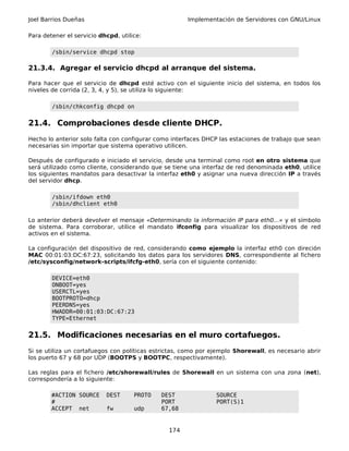 Joel Barrios Dueñas                                   Implementación de Servidores con GNU/Linux

Para detener el servicio dhcpd, utilice:

        /sbin/service dhcpd stop

21.3.4. Agregar el servicio dhcpd al arranque del sistema.

Para hacer que el servicio de dhcpd esté activo con el siguiente inicio del sistema, en todos los
niveles de corrida (2, 3, 4, y 5), se utiliza lo siguiente:

        /sbin/chkconfig dhcpd on


21.4. Comprobaciones desde cliente DHCP.
Hecho lo anterior solo falta con configurar como interfaces DHCP las estaciones de trabajo que sean
necesarias sin importar que sistema operativo utilicen.

Después de configurado e iniciado el servicio, desde una terminal como root en otro sistema que
será utilizado como cliente, considerando que se tiene una interfaz de red denominada eth0, utilice
los siguientes mandatos para desactivar la interfaz eth0 y asignar una nueva dirección IP a través
del servidor dhcp.

        /sbin/ifdown eth0
        /sbin/dhclient eth0

Lo anterior deberá devolver el mensaje «Determinando la información IP para eth0...» y el símbolo
de sistema. Para corroborar, utilice el mandato ifconfig para visualizar los dispositivos de red
activos en el sistema.

La configuración del dispositivo de red, considerando como ejemplo la interfaz eth0 con direción
MAC 00:01:03:DC:67:23, solicitando los datos para los servidores DNS, correspondiente al fichero
/etc/sysconfig/network-scripts/ifcfg-eth0, sería con el siguiente contenido:

        DEVICE=eth0
        ONBOOT=yes
        USERCTL=yes
        BOOTPROTO=dhcp
        PEERDNS=yes
        HWADDR=00:01:03:DC:67:23
        TYPE=Ethernet


21.5. Modificaciones necesarias en el muro cortafuegos.
Si se utiliza un cortafuegos con políticas estrictas, como por ejemplo Shorewall, es necesario abrir
los puerto 67 y 68 por UDP (BOOTPS y BOOTPC, respectivamente).

Las reglas para el fichero /etc/shorewall/rules de Shorewall en un sistema con una zona (net),
correspondería a lo siguiente:

        #ACTION SOURCE     DEST      PROTO   DEST               SOURCE
        #                                    PORT               PORT(S)1
        ACCEPT net         fw        udp     67,68


                                                174
 