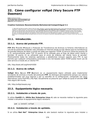 Joel Barrios Dueñas                                                                         Implementación de Servidores con GNU/Linux


22. Cómo configurar vsftpd (Very Secure FTP
Daemon)
Autor: Joel Barrios Dueñas
Correo electrónico: darkshram@gmail.com
sitio de Red: http://www.alcancelibre.org/
Jabber ID: darkshram@jabber.org



Creative Commons Reconocimiento-NoComercial-CompartirIgual 2.1

        © 1999-2007 Joel Barrios Dueñas. Usted es libre de copiar, distribuir y comunicar públicamente la obra y hacer obras derivadas bajo las condiciones
        siguientes: a) Debe reconocer y citar al autor original. b) No puede utilizar esta obra para fines comerciales. c) Si altera o transforma esta obra,
        o genera una obra derivada, sólo puede distribuir la obra generada bajo una licencia idéntica a ésta. Al reutilizar o distribuir la obra, tiene que dejar
        bien claro los términos de la licencia de esta obra. Alguna de estas condiciones puede no aplicarse si se obtiene el permiso del titular de los derechos
        de autor. Los derechos derivados de usos legítimos u otras limitaciones no se ven afectados por lo anterior. La información contenida en este
        documento y los derivados de éste se proporcionan tal cual son y los autores no asumirán responsabilidad alguna si el usuario o lector hace mal uso de
        éstos.



22.1. Introducción.

22.1.1. Acerca del protocolo FTP.

FTP (File Transfer Protocol) o Protocolo de Transferencia de Archivos (o ficheros informáticos) es
uno de los protocolos estándar más utilizados en Internet siendo el más idóneo para la transferencia
de grandes bloques de datos a través de redes que soporten TCP/IP. El servicio utiliza los puertos 20
y 21, exclusivamente sobre TCP. El puerto 20 es utilizado para el flujo de datos entre cliente y
servidor. El puerto 21 es utilizando para el envío de órdenes del cliente hacia el servidor.
Prácticamente todos los sistemas operativos y plataformas incluyen soporte para FTP, lo que
permite que cualquier computadora conectada a una red basada sobre TCP/IP pueda hacer uso de
este servicio a través de un cliente FTP.

URL: http://tools.ietf.org/html/rfc959

22.1.2. Acerca de vsftpd.

Vsftpd (Very Secure FTP Daemon) es un equipamiento lógico utilizado para implementar
servidores de archivos a través del protocolo FTP. Se distingue principalmente porque sus valores
predeterminados son muy seguros y por su sencillez en la configuración, comparado con otras
alternativas como ProFTPD y Wu-ftpd. Actualmente se presume que vsftpd es quizá el servidor FTP
más seguro del mundo.

URL: http://vsftpd.beasts.org/

22.2. Equipamiento lógico necesario.

22.2.1. Instalación a través de yum.

Si utiliza CentOS 4 o White Box Enterprise Linux 4, solo se necesita realizar lo siguiente para
instalar o actualizar el equipamiento lógico necesario:

            yum -y install vsftpd

22.2.2. Instalación a través de up2date.

Si se utiliza Red Hat™ Enterprise Linux 4, solo bastará realizar lo siguiente para instalar o


                                                                                 176
 