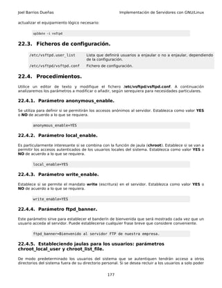 Joel Barrios Dueñas                                     Implementación de Servidores con GNU/Linux

actualizar el equipamiento lógico necesario:

        up2date -i vsftpd


22.3. Ficheros de configuración.

      /etc/vsftpd.user_list           Lista que definirá usuarios a enjaular o no a enjaular, dependiendo
                                      de la configuración.
      /etc/vsftpd/vsftpd.conf         Fichero de configuración.


22.4. Procedimientos.
Utilice un editor de texto y modifique el fichero /etc/vsftpd/vsftpd.conf. A continuación
analizaremos los parámetros a modificar o añadir, según serequiera para necesidades particulares.

22.4.1. Parámetro anonymous_enable.

Se utiliza para definir si se permitirán los accesos anónimos al servidor. Establezca como valor YES
o NO de acuerdo a lo que se requiera.

        anonymous_enable=YES

22.4.2. Parámetro local_enable.

Es particularmente interesante si se combina con la función de jaula (chroot). Establece si se van a
permitir los accesos autenticados de los usuarios locales del sistema. Establezca como valor YES o
NO de acuerdo a lo que se requiera.

        local_enable=YES

22.4.3. Parámetro write_enable.

Establece si se permite el mandato write (escritura) en el servidor. Establezca como valor YES o
NO de acuerdo a lo que se requiera.

        write_enable=YES

22.4.4. Parámetro ftpd_banner.

Este parámetro sirve para establecer el banderín de bienvenida que será mostrado cada vez que un
usuario acceda al servidor. Puede establecerse cualquier frase breve que considere conveniente.

        ftpd_banner=Bienvenido al servidor FTP de nuestra empresa.

22.4.5. Estableciendo jaulas para los usuarios: parámetros
chroot_local_user y chroot_list_file.

De modo predeterminado los usuarios del sistema que se autentiquen tendrán acceso a otros
directorios del sistema fuera de su directorio personal. Si se desea recluir a los usuarios a solo poder


                                                  177
 