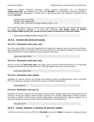Joel Barrios Dueñas                                    Implementación de Servidores con GNU/Linux

utilizar su propio directorio personal, puede hacerse fácilmente con el parámetro
chroot_local_user que habilitará la función de chroot() y los parámetros chroot_list_enable y
chroot_list_file para establecer el fichero con la lista de usuarios que quedarán excluidos de la
función chroot().

        chroot_local_user=YES
        chroot_list_enable=YES
        chroot_list_file=/etc/vsftpd/vsftpd.chroot_list

Con lo anterior, cada vez que un usuario local se autentique en el servidor FTP, solo tendrá acceso a
su propio directorio personal y lo que este contenga. No olvide crear el fichero
/etc/vsftpd/vsftpd.chroot_list, ya que de otro modo no arrancará el servicio vsftpd.

        touch /etc/vsftpd/vsftpd.chroot_list

22.4.6. Control del ancho de banda.

22.4.6.1. Parámetro anon_max_rate.

Se utiliza para limitar la tasa de transferencia en bytes por segundo para los usuarios anónimos,
algo sumamente útil en servidores FTP de acceso público. En el siguiente ejemplo se limita la tasa
de transferencia a 5 Kb por segundo para los usuarios anónimos:

        anon_max_rate=5120

22.4.6.2. Parámetro local_max_rate.

Hace lo mismo que anon_max_rate, pero aplica para usuarios locales del servidor. En el siguiente
ejemplo se limita la tasa de transferencia a 5 Kb por segundo para los usuarios locales:

        local_max_rate=5120

22.4.6.3. Parámetro max_clients.

Establece el número máximo de clientes que podrán acceder simultáneamente hacia el servidor
FTP. En el siguiente ejemplo se limitará el acceso a 5 clientes simultáneos.

        max_clients=5

22.4.6.4. Parámetro max_per_ip.

Establece el número máximo de conexiones que se pueden realizar desde una misma dirección IP.
Tome en cuenta que algunas redes acceden a través de un servidor intermediario (Proxy) o puerta
de enlace y debido a esto podrían quedar bloqueados innecesariamente algunos accesos. en el
siguiente ejemplo se limita el número de conexiones por IP simultáneas a 5.

        max_per_ip=5

22.4.7. Iniciar, detener y reiniciar el servicio vsftpd.

A diferencia de otros servicios FTP como Wu-ftpd, el servicio vsftpd no requiere configurarse para

                                                178
 