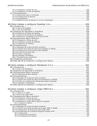 Joel Barrios Dueñas                                                                            Implementación de Servidores con GNU/Linux

      47.3.1.Instalación a través de yum..............................................................................................................
                                                                                                                                                    .329
      47.3.2.Instalación a través de Up2date............................................................................................. ...........329
  47.4.Procedimientos........................................................................................................... ..........330
      47.4.1.Generando clave y certificado............................................................................................      ...............330
      47.4.2.Configuración de Apache..........................................................................................................    .........332
      47.4.3.Comprobación............................................................................................................................
                                                                                                                                                   ........332
      47.4.4.Modificaciones necesarias en el muro cortafuegos..........................................................................333  .


48.Cómo instalar y configurar Geeklog 1.4.x..........................
                                                                    .................................334
  48.1.Introducción......................................................................................................................... .334
      48.1.1.Acerca de Geeklog.................................................................................................................
                                                                                                                                             ............334
      48.1.2.¿Por qué Geeklog?...........................................................................................................
                                                                                                                                       ..................334
  48.2.Aspectos de seguridad a considerar................................................................................... ..334
      48.2.1.Prefijo de las tablas de Geeklog.............................................................................
                                                                                                                         ...........................335
      48.2.2.Rutas de los directorios de Geeklog.................................................................................  .................335
      48.2.3.Desactivar el despliegue de errores de PHP............................................................................       ..........335
  48.3.Equipamiento lógico necesario.............................................................. ..............................335
      48.3.1.Instalación a través de yum...............................................................................................................335
      48.3.2.Instalación a través de Up2date.............................................................................................   ...........336
      48.3.3.Instalación de Geeklog............................................................................................
                                                                                                                             ..........................336
  48.4.Procedimientos........................................................................................................... ..........336
      48.4.1.Respaldo de la base de datos existente.....................................................................................            .......336
      48.4.2.Creación de la base de datos para Geeklog en MySQL....................................................................336            .
      48.4.3.Configuración de directorios para Geeklog......................................................................................337
                                                                                                                                   .
      48.4.4.Fichero lib-common.php............................................................................................   ........................338
      48.4.5.Fichero config.php.....................................................................................................
                                                                                                                                  ........................338
      48.4.6.Instalador de Geeklog................................................................................................................. .......339
      48.4.7.Procedimientos posteriores....................................................................................    ...........................339
  48.5.Problemas posteriores............................................................................................... ...........340
  48.6.Más allá de la instalación y configuración básica......................................................... ........340

49.Cómo instalar y configurar Wordpress 2.1.x.......................................................341
  49.1.Introducción......................................................................................................................... .341
      49.1.1.Acerca de Wordpress.........................................................................................................
                                                                                                                                       ................341
  49.2.Aspectos de seguridad a considerar................................................................................... ..341
  49.3.Equipamiento lógico necesario.............................................................. ..............................342
      49.3.1.Instalación de otros idiomas...............................................................................................
                                                                                                                                      ...............342
  49.4.Procedimientos........................................................................................................... ..........342
      49.4.1.Respaldo de la base de datos existente.....................................................................................        .......342
      49.4.2.Creación de la base de datos para Wordpress en MySQL................................................................343      .
      49.4.3.Fichero de configuración /etc/wordpress/wp-config.php................................................... ...............343
                                                                                                                                      .
      49.4.4.Instalador de Wordpress.........................................................................................................
                                                                                                                                            ...........344
  49.5.Más allá de la instalación y configuración básica......................................................... ........350

50.Cómo instalar y configurar vtiger CRM 5.0.x......................................................351
                                                                                       .
  50.1.Introducción......................................................................................................................... .351
      50.1.1.¿Qué es un CRM?..............................................................................................................
                                                                                                                                        .................351
      50.1.2.Acerca de vtiger CRM.......................................................................................................................
                                                                                                                                                       ..352
  50.2.Equipamiento lógico necesario.............................................................. ..............................352
      50.2.1.Instalación a través de yum..............................................................................................................
                                                                                                                                                    .352
      50.2.2.Instalación a través de Up2date.............................................................................................. ..........352
      50.2.3.Paquetes de vtiger CRM y soporte al español..................................................................................352
                                                                                                                                      .
          50.2.3.1.Soporte al español..................................................................................................................
                                                                                                                                                     ........................353
  50.3.Procedimientos........................................................................................................... ..........353
      50.3.1.Respaldo de la base de datos existente.....................................................................................
                                                                                                                                      .......353
      50.3.2.Creación de la base de datos para vtiger CRM en MySQL......................................           ..........................353
      50.3.3.Configuración de directorios para vtiger CRM..................................................................................354
                                                                                                                                 .
      50.3.4.Procedimiento de instalación desde la interfaz HTTP.......................................................................355.
          50.3.4.1.Bienvenida...................................................................................................................................
                                                                                                                                                              ...................355
          50.3.4.2.Verificación de instalación...........................................................................................................................    ....356
          50.3.4.3.Configuración del sistema....................................................................................................................      ...........357


                                                                                    17
 