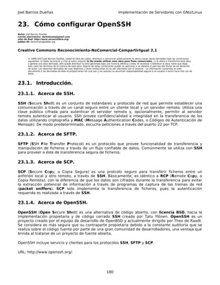 Joel Barrios Dueñas                                                                         Implementación de Servidores con GNU/Linux


23. Cómo configurar OpenSSH
Autor: Joel Barrios Dueñas
Correo electrónico: darkshram@gmail.com
sitio de Red: http://www.alcancelibre.org/
Jabber ID: darkshram@jabber.org



Creative Commons Reconocimiento-NoComercial-CompartirIgual 2.1

        © 1999-2007 Joel Barrios Dueñas. Usted es libre de copiar, distribuir y comunicar públicamente la obra y hacer obras derivadas bajo las condiciones
        siguientes: a) Debe reconocer y citar al autor original. b) No puede utilizar esta obra para fines comerciales. c) Si altera o transforma esta obra,
        o genera una obra derivada, sólo puede distribuir la obra generada bajo una licencia idéntica a ésta. Al reutilizar o distribuir la obra, tiene que dejar
        bien claro los términos de la licencia de esta obra. Alguna de estas condiciones puede no aplicarse si se obtiene el permiso del titular de los derechos
        de autor. Los derechos derivados de usos legítimos u otras limitaciones no se ven afectados por lo anterior. La información contenida en este
        documento y los derivados de éste se proporcionan tal cual son y los autores no asumirán responsabilidad alguna si el usuario o lector hace mal uso de
        éstos.



23.1. Introducción.

23.1.1. Acerca de SSH.

SSH (Secure Shell) es un conjunto de estándares y protocolo de red que permite establecer una
comunicación a través de un canal seguro entre un cliente local y un servidor remoto. Utiliza una
clave pública cifrada para autenticar el servidor remoto y, opcionalmente, permitir al servidor
remoto autenticar al usuario. SSH provee confidencialidad e integridad en la transferencia de los
datos utilizando criptografía y MAC (Message Authentication Codes, o Códigos de Autenticación de
Mensaje). De modo predeterminado, escucha peticiones a través del puerto 22 por TCP.

23.1.2. Acerca de SFTP.

SFTP (SSH File Transfer Protocol) es un protocolo que provee funcionalidad de transferencia y
manipulación de ficheros a través de un flujo confiable de datos. Comúnmente se utiliza con SSH
para proveer a éste de transferencia segura de ficheros.

23.1.3. Acerca de SCP.

SCP (Secure Copy, o Copia Segura) es una protcolo seguro para transferir ficheros entre un
anfitrión local y otro remoto, a través de SSH. Básicamente, es idéntico a RCP (Remote Copy, o
Copia Remota), con la diferencia de que los datos son cifrados durante la transferencia para evitar
la extracción potencial de información a través de programas de captura de las tramas de red
(packet sniffers). SCP solo implementa la transferencia de ficheros, pues la autenticación
requerida es realizada a través de SSH.

23.1.4. Acerca de OpenSSH.

OpenSSH (Open Secure Shell) es una alternativa de código abierto, con licencia BSD, hacia la
implementación propietaria y de código cerrado SSH creada por Tatu Ylönen. OpenSSH es un
proyecto creado por el equipo de desarrollo de OpenBSD y actualmente dirigido por Theo de Raadt.
Se considera es más segura que su contraparte propietaria debido a la constante auditoría que se
realiza sobre el código fuente por parte de una gran comunidad de desarrolladores, una ventaja que
brinda al tratarse de un proyecto de fuente abierta.

OpenSSH incluye servicio y clientes para los protocolos SSH, SFTP y SCP.

URL: http://www.openssh.org/.




                                                                                 180
 