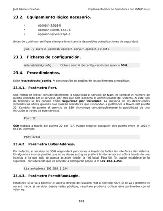 Joel Barrios Dueñas                                     Implementación de Servidores con GNU/Linux


23.2. Equipamiento lógico necesario.

        •          openssh-3.5p1-6
        •          openssh-clients-3.5p1-6
        •          openssh-server-3.5p1-6

Antes de continuar verifique siempre la existencia de posibles actualizaciones de seguridad:

        yum -y install openssh openssh-server openssh-clients


23.3. Ficheros de configuración.

        /etc/ssh/sshd_config       Fichero central de configuración del servicio SSH.


23.4. Procedimientos.
Edite /etc/ssh/sshd_config. A continuación se analizarán los parámetros a modificar.

23.4.1. Parámetro Port.

Una forma de elevar considerablemente la seguridad al servicio de SSH, es cambiar el número de
puerto utilizado por el servicio, por otro que solo conozca el administrador del sistema. A este tipo
de técnicas se les conoce como Seguridad por Oscuridad. La mayoría de los delincuentes
informáticos utiliza guiones que buscan servidores que respondan a peticiones a través del puerto
22. Cambiar de puerto el servicio de SSH disminuye considerablemente la posibilidad de una
intrusión a través de este servicio.

        Port 22

SSH trabaja a través del puerto 22 por TCP. Puede elegirse cualquier otro puerto entre el 1025 y
65535. ejemplo:

        Port 52341

23.4.2. Parámetro ListenAddress.

Por defecto, el servicio de SSH responderá peticiones a través de todas las interfaces del sistema.
En algunos casos es posible que no se desee esto y se prefiera limitar el acceso sólo a través de una
interfaz a la que sólo se pueda acceder desde la red local. Para tal fin puede establecerse lo
siguiente, considerando que el servidor a configurar posee la IP 192.168.1.254:

        ListenAddress 192.168.1.254

23.4.3. Parámetro PermitRootLogin.

Establece si se va a permitir el acceso directo del usuario root al servidor SSH. Si se va a permitir el
acceso hacia el servidor desde redes públicas, resultará prudente utilizar este parámetro con el
valor no.



                                                  181
 