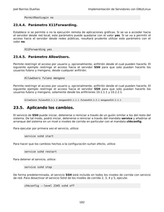 Joel Barrios Dueñas                                         Implementación de Servidores con GNU/Linux


        PermitRootLogin no

23.4.4. Parámetro X11Forwarding.

Establece si se permite o no la ejecución remota de aplicaciones gráficas. Si se va a acceder hacia
el servidor desde red local, este parámetro puede quedarse con el valor yes. Si se va a permitir el
acceso hacia el servidor desde redes públicas, resultará prudente utilizar este parámetro con el
valor no.

        X11Forwarding yes

23.4.5. Parámetro AllowUsers.

Permite restringir el acceso por usuario y, opcionalmente, anfitrión desde el cual pueden hacerlo. El
siguiente ejemplo restringe el acceso hacia el servidor SSH para que solo puedan hacerlo los
usuarios fulano y mengano, desde cualquier anfitrión.

        AllowUsers fulano mengano

Permite restringir el acceso por usuario y, opcionalmente, anfitrión desde el cual pueden hacerlo. El
siguiente ejemplo restringe el acceso hacia el servidor SSH para que solo puedan hacerlo los
usuarios fulano y mengano, solamente desde los anfitriones 10.1.1.1 y 10.2.2.1.

        AllowUsers fulano@10.1.1.1 mengano@10.1.1.1 fulano@10.2.2.1 mengano@10.2.2.1


23.5. Aplicando los cambios.
El servicio de SSH puede iniciar, detenerse o reiniciar a través de un guión similar a los del resto del
sistema. De tal modo, podrá iniciar, detenerse o reiniciar a través del mandato service y añadirse al
arranque del sistema en un nivel o niveles de corrida en particular con el mandato chkconfig.

Para ejecutar por primera vez el servicio, utilice:

        service sshd start

Para hacer que los cambios hechos a la configuración surtan efecto, utilice:

        service sshd restart

Para detener el servicio, utilice:

        service sshd stop

De forma predeterminada, el servicio SSH está incluido en todos los niveles de corrida con servicio
de red. Para desactivar el servicio Sshd de los niveles de corrida 2, 3, 4 y 5, ejecute:

        chkconfig --level 2345 sshd off




                                                      182
 