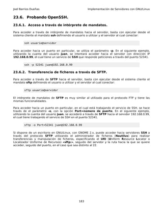 Joel Barrios Dueñas                                   Implementación de Servidores con GNU/Linux


23.6. Probando OpenSSH.

23.6.1. Acceso a través de intérprete de mandatos.

Para acceder a través de intérprete de mandatos hacia el servidor, basta con ejecutar desde el
sistema cliente el mandato ssh definiendo el usuario a utilizar y el servidor al cual conectar:

        ssh usuario@servidor

Para acceder hacia un puerto en particular, se utiliza el parámetro -p. En el siguiente ejemplo,
utilizando la cuanta del usuario juan, se intentará acceder hacia el servidor con dirección IP
192.168.0.99, el cual tiene un servicio de SSH que responde peticiones a través del puerto 52341.

        ssh -p 52341 juan@192.168.0.99

23.6.2. Transferencia de ficheros a través de SFTP.

Para acceder a través de SFTP hacia el servidor, basta con ejecutar desde el sistema cliente el
mandato sftp definiendo el usuario a utilizar y el servidor al cual conectar:

        sftp usuario@servidor

El intérprete de mandatos de SFTP es muy similar al utilizado para el protocolo FTP y tiene las
mismas funcionalidades.

Para acceder hacia un puerto en particular, en el cual está trabajando el servicio de SSH, se hace
través de el parámetro -o, con la opción Port=número de puerto. En el siguiente ejemplo,
utilizando la cuenta del usuario juan, se accederá a través de SFTP hacia el servidor 192.168.0.99,
el cual tiene trabajando el servicio de SSH en el puerto 52341.

        sftp -o Port=52341 juan@192.168.0.99

Si dispone de un escritorio en GNU/Linux, con GNOME 2.x, puede acceder hacia servidores SSH a
través del protocolo SFTP utilizando el administrador de ficheros (Nautilus) para realizar
transferencias y manipulación de ficheros, especificando el URI (Uniform Resource Locator o
Localizador Uniforme de Recursos) «sftp:», seguido del servidor y la ruta hacia la que se quiere
acceder, seguido del puerto, en el caso que sea distinto al 22.




                                               183
 