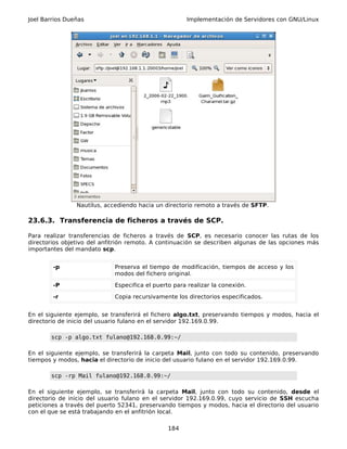 Joel Barrios Dueñas                                   Implementación de Servidores con GNU/Linux




                Nautilus, accediendo hacia un directorio remoto a través de SFTP.

23.6.3. Transferencia de ficheros a través de SCP.

Para realizar transferencias de ficheros a través de SCP, es necesario conocer las rutas de los
directorios objetivo del anfitrión remoto. A continuación se describen algunas de las opciones más
importantes del mandato scp.


        -p                   Preserva el tiempo de modificación, tiempos de acceso y los
                             modos del fichero original.

        -P                   Especifica el puerto para realizar la conexión.

        -r                   Copia recursivamente los directorios especificados.


En el siguiente ejemplo, se transferirá el fichero algo.txt, preservando tiempos y modos, hacia el
directorio de inicio del usuario fulano en el servidor 192.169.0.99.

       scp -p algo.txt fulano@192.168.0.99:~/

En el siguiente ejemplo, se transferirá la carpeta Mail, junto con todo su contenido, preservando
tiempos y modos, hacia el directorio de inicio del usuario fulano en el servidor 192.169.0.99.

       scp -rp Mail fulano@192.168.0.99:~/

En el siguiente ejemplo, se transferirá la carpeta Mail, junto con todo su contenido, desde el
directorio de inicio del usuario fulano en el servidor 192.169.0.99, cuyo servicio de SSH escucha
peticiones a través del puerto 52341, preservando tiempos y modos, hacia el directorio del usuario
con el que se está trabajando en el anfitrión local.

                                                184
 