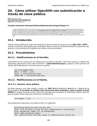 Joel Barrios Dueñas                                                                         Implementación de Servidores con GNU/Linux


24. Cómo utilizar OpenSSH con autenticación a
través de clave pública.
Autor: Joel Barrios Dueñas
Correo electrónico: darkshram@gmail.com
sitio de Red: http://www.alcancelibre.org/
Jabber ID: darkshram@jabber.org



Creative Commons Reconocimiento-NoComercial-CompartirIgual 2.1

        © 1999-2007 Joel Barrios Dueñas. Usted es libre de copiar, distribuir y comunicar públicamente la obra y hacer obras derivadas bajo las condiciones
        siguientes: a) Debe reconocer y citar al autor original. b) No puede utilizar esta obra para fines comerciales. c) Si altera o transforma esta obra,
        o genera una obra derivada, sólo puede distribuir la obra generada bajo una licencia idéntica a ésta. Al reutilizar o distribuir la obra, tiene que dejar
        bien claro los términos de la licencia de esta obra. Alguna de estas condiciones puede no aplicarse si se obtiene el permiso del titular de los derechos
        de autor. Los derechos derivados de usos legítimos u otras limitaciones no se ven afectados por lo anterior. La información contenida en este
        documento y los derivados de éste se proporcionan tal cual son y los autores no asumirán responsabilidad alguna si el usuario o lector hace mal uso de
        éstos.



24.1. Introducción.
Utilizar claves públicas en lugar de claves de acceso a través de servicios como SSH, SCP o SFTP,
resulta una técnica más segura para autenticar dichos servicios, facilitando también la operación de
guiones y herramientas de respaldo que utilizan dichos protocolos.

24.2. Procedimientos

24.2.1. Modificaciones en el Servidor.

Conectarse con la cuenta que se utilizará para acceder al servidor. Cómo ese usuario, y realizar las
siguientes operaciones para crear el fichero ~/.ssh/authorized_keys y asignar a éste permiso de
acceso 600 (solo lectura y escritura para el usuario):

            ssh usuario@servidor
            mkdir -m 0700 ~/.ssh/
            touch ~/.ssh/authorized_keys
            chmod 600 ~/.ssh/authorized_keys

24.2.2. Modificaciones en el Cliente.

24.2.2.1. Generar clave pública.

Se debe generar una clave pública creada con DSA (Digital Signature Algorithm o Algoritmo de
Firma digital). Si se desea no utilizar clave de acceso para autenticar, solo se pulsa la tecla
ENTER. Si asigna clave de acceso, está será utilizada para autenticar el certificado creado cada vez
que se quiera utilizar éste para autenticar remotamente.

            ssh-keygen -t dsa

El procedimiento devuelve una salida similar a la siguiente:

            Generating public/private dsa key pair.
            Enter file in which to save the key (/home/usuario/.ssh/id_dsa):
            Enter passphrase (empty for no passphrase):
            Enter same passphrase again:
            Your identification has been saved in /home/usuario/.ssh/id_dsa.


                                                                                 186
 