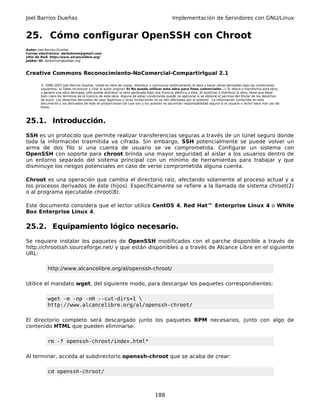 Joel Barrios Dueñas                                                                         Implementación de Servidores con GNU/Linux


25. Cómo configurar OpenSSH con Chroot
Autor: Joel Barrios Dueñas
Correo electrónico: darkshram@gmail.com
sitio de Red: http://www.alcancelibre.org/
Jabber ID: darkshram@jabber.org



Creative Commons Reconocimiento-NoComercial-CompartirIgual 2.1

        © 1999-2007 Joel Barrios Dueñas. Usted es libre de copiar, distribuir y comunicar públicamente la obra y hacer obras derivadas bajo las condiciones
        siguientes: a) Debe reconocer y citar al autor original. b) No puede utilizar esta obra para fines comerciales. c) Si altera o transforma esta obra,
        o genera una obra derivada, sólo puede distribuir la obra generada bajo una licencia idéntica a ésta. Al reutilizar o distribuir la obra, tiene que dejar
        bien claro los términos de la licencia de esta obra. Alguna de estas condiciones puede no aplicarse si se obtiene el permiso del titular de los derechos
        de autor. Los derechos derivados de usos legítimos u otras limitaciones no se ven afectados por lo anterior. La información contenida en este
        documento y los derivados de éste se proporcionan tal cual son y los autores no asumirán responsabilidad alguna si el usuario o lector hace mal uso de
        éstos.



25.1. Introducción.
SSH es un protocolo que permite realizar transferencias seguras a través de un túnel seguro donde
toda la información trasmitida va cifrada. Sin embargo, SSH potencialmente se puede volver un
arma de dos filo si una cuenta de usuario se ve comprometida. Configurar un sistema con
OpenSSH con soporte para chroot brinda una mayor seguridad al aislar a los usuarios dentro de
un entorno separado del sistema principal con un mínimo de herramientas para trabajar y que
disminuye los riesgos potenciales en caso de verse comprometida alguna cuenta.

Chroot es una operación que cambia el directorio raíz, afectando solamente al proceso actual y a
los procesos derivados de éste (hijos). Específicamente se refiere a la llamada de sistema chroot(2)
o al programa ejecutable chroot(8).

Este documento considera que el lector utiliza CentOS 4, Red Hat™ Enterprise Linux 4 o White
Box Enterprise Linux 4.

25.2. Equipamiento lógico necesario.
Se requiere instalar los paquetes de OpenSSH modificados con el parche disponible a través de
http://chrootssh.sourceforge.net/ y que están disponibles a a través de Alcance Libre en el siguiente
URL:

            http://www.alcancelibre.org/al/openssh-chroot/

Utilice el mandato wget, del siguiente modo, para descargar los paquetes correspondientes:

            wget -m -np -nH --cut-dirs=1 
            http://www.alcancelibre.org/al/openssh-chroot/

El directorio completo será descargado junto los paquetes RPM necesarios, junto con algo de
contenido HTML que pueden eliminarse.

            rm -f openssh-chroot/index.html*

Al terminar, acceda al subdirectorio openssh-chroot que se acaba de crear:

            cd openssh-chroot/



                                                                                 188
 