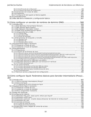 Joel Barrios Dueñas                                                                              Implementación de Servidores con GNU/Linux

          50.3.4.4.Confirmación de configuración..................................................................................................................
                                                                                                                                                                ......359
          50.3.4.5.Creación del fichero de configuración............................................................................................................360
                                                                                                                                                   .
      50.3.5.Generación de la base de datos.......................................................................................            .................361
      50.3.6.Finalización.................................................................................................................
                                                                                                                                        .......................362
      50.3.7.Configuración del soporte al idioma español...................................................................................363
                                                                                                                                    .
  50.4.Comprobaciones............................................................................................................... ....364
  50.5.Más allá de la instalación y configuración básica......................................................... ........367

51.Cómo configurar un servidor de nombres de dominio (DNS).............................368
  51.1.Introducción......................................................................................................................... .368
      51.1.1.Bind (Berkeley Internet Name Domain)...........................................................................................368
                                                                                                                           .
      51.1.2.DNS (Domain Name System)......................................................................................................... ....368
      51.1.3.NIC (Network Information Center)...................................................................................... ...............368
      51.1.4.FQDN (Fully Qualified Domain Name).............................................................................................    ...369
      51.1.5.Componentes de un DNS.................................................................................................................
                                                                                                                                                 ..369
          51.1.5.1.Clientes DNS.............................................................................................................................
                                                                                                                                                          ......................369
          51.1.5.2.Servidores DNS...............................................................................................................................................369
          51.1.5.3.Zonas de Autoridad...............................................................................................................................  ..........370
      51.1.6.Herramientas de búsqueda y consulta.....................................................................................
                                                                                                                                   .........371
          51.1.6.1.Mandato host................................................................................................................................
                                                                                                                                                              ..................371
          51.1.6.2.Mandato dig....................................................................................................................................
                                                                                                                                                                ................372
          51.1.6.3.Mandato jwhois (whois)..........................................................................................................................    .........373
  51.2.Equipamiento lógico necesario.............................................................. ..............................373
      51.2.1.Instalación a través de yum..............................................................................................................
                                                                                                                                                    .373
      51.2.2.Instalación a través de Up2date............................................................................................. ...........373
  51.3.Procedimientos........................................................................................................... ..........373
      51.3.1.Preparativos..........................................................................................................................
                                                                                                                                                 .............373
      51.3.2.Creación de los ficheros de zona.........................................................................................          ..............374
          51.3.2.1.Zona de reenvío red local /var/named/chroot/var/named/red-local.zone........................................................374
          51.3.2.2.Zona de resolución inversa red local /var/named/chroot/var/named/1.168.192.in-addr.arpa.zone.................375
          51.3.2.3.Zona de reenvío del dominio /var/named/chroot/var/named/dominio.com.zone.............................................375
          51.3.2.4.Zona de resolución inversa del dominio /var/named/chroot/var/named/1.243.148.in-addr.arpa.zone............376
          51.3.2.5.Configuración de parámetros en el fichero /etc/named.conf................................................................ ..........376
                                                                                                                                           .
      51.3.3.Seguridad adicional en DNS para uso público..............................................................................
                                                                                                                                     .....377
      51.3.4.Seguridad adicional en DNS para uso exclusivo en red local...........................................................380  .
          51.3.4.1.Fichero /etc/named.conf................................................................................................................................
                                                                                                                                                                        ..380
      51.3.5.Las zonas esclavas..........................................................................................................................
                                                                                                                                                       ...381
          51.3.5.1.Fichero /etc/named.conf Servidor DNS secundario.........................................................................................381
                                                                                                                                                        .
          51.3.5.2.Fichero /etc/named.conf Servidor DNS Primario.............................................................................................381
                                                                                                                                                   .
      51.3.6.Seguridad adicional para transferencias de zona............................................................................382
                                                                                                                .
          51.3.6.1.Comprobaciones........................................................................................................................
                                                                                                                                                       .....................384
      51.3.7.Reiniciar servicio y depuración de configuración.............................................................................385
                                                                                                                   .


52.Cómo configurar Squid: Parámetros básicos para Servidor Intermediario (Proxy)..
387
  52.1.Introducción.......................................................................................................................... 387
      52.1.1.¿Qué es Servidor Intermediario (Proxy)?...............................................................................            ............387
      52.1.2.Acerca de Squid.................................................................................................................
                                                                                                                                           ................388
          52.1.2.1.Algoritmos de caché utilizados por Squid...................................................................................................
                                                                                                                                                             .....388
  52.2.Equipamiento lógico necesario............................................................... .............................389
      52.2.1.Instalación a través de yum.............................................................................................................
                                                                                                                                                   ..389
      52.2.2.Instalación a través de up2date...................................................................................... ..................389
      52.2.3.Otros componentes necesarios..........................................................................................................   389
  52.3.Antes de continuar........................................................................................ .......................390
  52.4.Configuración básica............................................................................................ ................390
      52.4.1.Parámetro http_port: ¿Qué puerto utilizar para Squid?............................................. ......................390
                                                                                                                                  .
      52.4.2.Parámetro cache_mem.....................................................................................................    .................391
      52.4.3.Parámetro cache_dir: ¿Cuánto desea almacenar de Internet en el disco duro?...............................392
      52.4.4.Parámetro ftp_user......................................................................................................
                                                                                                                                    ......................392
      52.4.5.Controles de acceso....................................................................................................................
                                                                                                                                                   .......392
          52.4.5.1.Listas de control de acceso...........................................................................................................
                                                                                                                                                        ..................393
          52.4.5.2.Reglas de Control de Acceso............................................................................................................. ..............393
      52.4.6.Aplicando Listas y Reglas de control de acceso...............................................................................394
                                                                                                                      .
          52.4.6.1.Caso 1...............................................................................................................................................
                                                                                                                                                                      ..............394


                                                                                      18
 