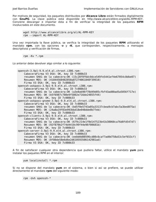Joel Barrios Dueñas                                      Implementación de Servidores con GNU/Linux

Por motivos de seguridad, los paquetes distribuidos por Alcance Libre están firmados digitalmente
con GnuPG. La clave pública está disponible en http://www.alcancelibre.org/al/AL-RPM-KEY.
Conviene descargar e importar ésta a fin de verificar la integridad de los paquetes RPM
involucrados en este documento.

        wget http://www.alcancelibre.org/al/AL-RPM-KEY
        rpm --import AL-RPM-KEY

Una vez importada la llave pública, se verifica la integridad de los paquetes RPM utilizando el
mandato rpm, con las opciones -v y -K, que corresponden, respectivamente, a mensajes
descriptivos y verificación de firmas.

        rpm -Kv *.rpm

Lo anterior debe devolver algo similar a lo siguiente:

    openssh-3.9p1-9.9.el4.al.chroot.i386.rpm:
        CabeceraFirma V3 DSA: OK, key ID 7c080b33
        resumen SHA1 de la cabecera:OK (15c28f0f6dc0dce549fe5441ef4e67054c8dbe07)
        Resumen MD5: OK (41044560482050a87274061848f39910)
        Firma V3 DSA: OK, key ID 7c080b33
    openssh-askpass-3.9p1-9.9.el4.al.chroot.i386.rpm:
        CabeceraFirma V3 DSA: OK, key ID 7c080b33
        resumen SHA1 de la cabecera:OK (a3e8ab96f78d49d05cfbf43ad80ad5a5056f717e)
        Resumen MD5: OK (b5f6987c780e9f5802e716de24855f44)
        Firma V3 DSA: OK, key ID 7c080b33
    openssh-askpass-gnome-3.9p1-9.9.el4.al.chroot.i386.rpm:
        CabeceraFirma V3 DSA: OK, key ID 7c080b33
        resumen SHA1 de la cabecera:OK (bd5f0e5743a05a33137cbea9cb7abc5a3bed875a)
        Resumen MD5: OK (24a8a19f83e993bbd18e048dde0b77eb)
        Firma V3 DSA: OK, key ID 7c080b33
    openssh-clients-3.9p1-9.9.el4.al.chroot.i386.rpm:
        CabeceraFirma V3 DSA: OK, key ID 7c080b33
        resumen SHA1 de la cabecera:OK (679c214e1f0d147523b41b38060ca76d0fd547d7)
        Resumen MD5: OK (92f870b2f74d4410c99f44e96f00681b)
        Firma V3 DSA: OK, key ID 7c080b33
    openssh-server-3.9p1-9.9.el4.al.chroot.i386.rpm:
        CabeceraFirma V3 DSA: OK, key ID 7c080b33
        resumen SHA1 de la cabecera:OK (eebb0d88596cd80c6caf7ad0d758a53c5ef653cf)
        Resumen MD5: OK (0f80de58e6d6e2d610593506142981ad)
        Firma V3 DSA: OK, key ID 7c080b33

A fin de satisfacer cualquier otra dependencia que pudiera faltar, utilice el mandato yum para
instalar los paquetes RPM en el interior:

        yum localinstall *.rpm

Si no se dispone del mandato yum en el sistema, o bien si así se prefiere, se puede utilizar
directamente el mandato rpm del siguiente modo:

        rpm -Uvh openssh-*




                                                 189
 