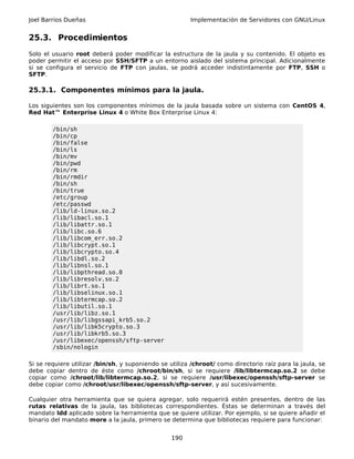 Joel Barrios Dueñas                                     Implementación de Servidores con GNU/Linux


25.3. Procedimientos
Solo el usuario root deberá poder modificar la estructura de la jaula y su contenido. El objeto es
poder permitir el acceso por SSH/SFTP a un entorno aislado del sistema principal. Adicionalmente
si se configura el servicio de FTP con jaulas, se podrá acceder indistintamente por FTP, SSH o
SFTP.

25.3.1. Componentes mínimos para la jaula.

Los siguientes son los componentes mínimos de la jaula basada sobre un sistema con CentOS 4,
Red Hat™ Enterprise Linux 4 o White Box Enterprise Linux 4:

        /bin/sh
        /bin/cp
        /bin/false
        /bin/ls
        /bin/mv
        /bin/pwd
        /bin/rm
        /bin/rmdir
        /bin/sh
        /bin/true
        /etc/group
        /etc/passwd
        /lib/ld-linux.so.2
        /lib/libacl.so.1
        /lib/libattr.so.1
        /lib/libc.so.6
        /lib/libcom_err.so.2
        /lib/libcrypt.so.1
        /lib/libcrypto.so.4
        /lib/libdl.so.2
        /lib/libnsl.so.1
        /lib/libpthread.so.0
        /lib/libresolv.so.2
        /lib/librt.so.1
        /lib/libselinux.so.1
        /lib/libtermcap.so.2
        /lib/libutil.so.1
        /usr/lib/libz.so.1
        /usr/lib/libgssapi_krb5.so.2
        /usr/lib/libk5crypto.so.3
        /usr/lib/libkrb5.so.3
        /usr/libexec/openssh/sftp-server
        /sbin/nologin

Si se requiere utilizar /bin/sh, y suponiendo se utiliza /chroot/ como directorio raíz para la jaula, se
debe copiar dentro de éste como /chroot/bin/sh, si se requiere /lib/libtermcap.so.2 se debe
copiar como /chroot/lib/libtermcap.so.2, si se requiere /usr/libexec/openssh/sftp-server se
debe copiar como /chroot/usr/libexec/openssh/sftp-server, y así sucesivamente.

Cualquier otra herramienta que se quiera agregar, solo requerirá estén presentes, dentro de las
rutas relativas de la jaula, las bibliotecas correspondientes. Éstas se determinan a través del
mandato ldd aplicado sobre la herramienta que se quiere utilizar. Por ejemplo, si se quiere añadir el
binario del mandato more a la jaula, primero se determina que bibliotecas requiere para funcionar:


                                                  190
 